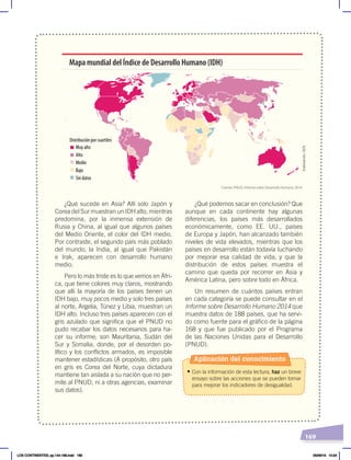 169
¿Qué sucede en Asia? Allí solo Japón y
Corea del Sur muestran un IDH alto, mientras
predomina, por la inmensa extensión de
Rusia y China, al igual que algunos países
del Medio Oriente, el color del IDH medio.
Por contraste, el segundo país más poblado
del mundo, la India, al igual que Pakistán
e Irak, aparecen con desarrollo humano
medio.
Pero lo más triste es lo que vemos en Áfri-
ca, que tiene colores muy claros, mostrando
que allí la mayoría de los países tienen un
IDH bajo, muy pocos medio y solo tres países
al norte, Argelia, Túnez y Libia, muestran un
IDH alto. Incluso tres países aparecen con el
gris azulado que significa que el PNUD no
pudo recabar los datos necesarios para ha-
cer su informe; son Mauritania, Sudán del
Sur y Somalia, donde, por el desorden po-
lítico y los conflictos armados, es imposible
mantener estadísticas (A propósito, otro país
en gris es Corea del Norte, cuya dictadura
mantiene tan aislada a su nación que no per-
mite al PNUD, ni a otras agencias, examinar
sus datos).
¿Qué podemos sacar en conclusión? Que
aunque en cada continente hay algunas
diferencias, los países más desarrollados
económicamente, como EE. UU., países
de Europa y Japón, han alcanzado también
niveles de vida elevados, mientras que los
países en desarrollo están todavía luchando
por mejorar esa calidad de vida; y que la
distribución de estos países muestra el
camino que queda por recorrer en Asia y
América Latina, pero sobre todo en África.
Un resumen de cuántos países entran
en cada categoría se puede consultar en el
Informe sobre Desarrollo Humano 2014 que
muestra datos de 188 países, que ha servi-
do como fuente para el gráfico de la página
168 y que fue publicado por el Programa
de las Naciones Unidas para el Desarrollo
(PNUD).
Distribución por cuartiles
Muy alto
Alto
Medio
Bajo
Sin datos
Mapa mundial del Índice de Desarrollo Humano (IDH)
Fuente: PNUD, Informe sobre Desarrollo Humano, 2014.
Aplicación del conocimiento
• Con la información de esta lectura, haz un breve
ensayo sobre las acciones que se pueden tomar
para mejorar los indicadores de desigualdad.
Elaboración:
CEN
LOS CONTINENTES; pp.144-168.indd 169 05/06/18 10:24
 