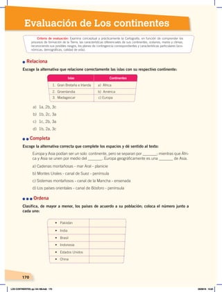 170
170
Evaluación de Los continentes
n Relaciona
Escoge la alternativa que relacione correctamente las islas con su respectivo continente:
n	n	Completa
Escoge la alternativa correcta que complete los espacios y dé sentido al texto:
Europa y Asia podían ser un solo continente, pero se separan por _______; mientras que Áfri-
ca y Asia se unen por medio del _______. Europa geográficamente es una _______ de Asia.
a) Cadenas montañosas - mar Aral - planicie
b) Montes Urales - canal de Suez - península
c) Sistemas montañosos - canal de la Mancha - ensenada
d) Los países orientales - canal de Bósforo - península
n	n	n	Ordena
Clasifica, de mayor a menor, los países de acuerdo a su población; coloca el número junto a
cada uno:
a) 1a, 2b, 3c
b) 1b, 2c, 3a
c) 1c, 2b, 3a
d) 1b, 2a, 3c
Islas
1. Gran Bretaña e Irlanda a) África
2. Groenlandia b) América
3. Madagascar c) Europa
Continentes
•	 Pakistán
•	 Brasil
•	 Estados Unidos
•	 India
•	 Indonesia
•	 China
Criterio de evaluación: Examina conceptual y prácticamente la Cartografía, en función de comprender los
procesos de formación de la Tierra, las características diferenciales de sus continentes, océanos, mares y climas,
reconociendo sus posibles riesgos, los planes de contingencia correspondientes y características particulares (eco-
nómicas, demográficas, calidad de vida).
LOS CONTINENTES; pp.144-168.indd 170 05/06/18 10:24
 
