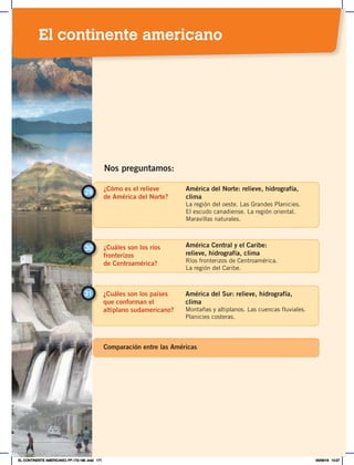 ¿Cómo es el relieve
de América del Norte?
29
América del Norte: relieve, hidrografía,
clima
La región del oeste. Las Grandes Planicies.
El escudo canadiense. La región oriental.
Maravillas naturales.
¿Cuáles son los ríos
fronterizos
de Centroamérica?
30 América Central y el Caribe:
relieve, hidrografía, clima
Ríos fronterizos de Centroamérica.
La región del Caribe.
Nos preguntamos:
¿Cuáles son los países
que conforman el
altiplano sudamericano?
31 América del Sur: relieve, hidrografía,
clima
Montañas y altiplanos. Las cuencas fluviales.
Planicies costeras.
Comparación entre las Américas
El continente americano
EL CONTINENTE AMERICANO; PP.172-186 .indd 171 05/06/18 10:27
 