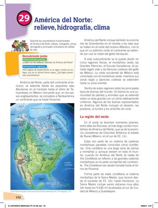 172
29 América del Norte:
relieve,hidrografía,clima
¿Cuáles son las bellezas naturales de América del Norte?
Otros lugares de esparcimiento en la región central son los
lagos, que por su tamaño tienen playas. ¿Qué lagos poseen
esas características?
Describir las características fundamentales
de América del Norte: relieves, hidrografía, climas,
demografía y principales indicadores de calidad
de vida.
Descubriendo juntos
América del Norte, parte del continente ame-
ricano, se extiende desde las pequeñas islas
Aleutianas en el noroeste hasta el istmo de Te-
huantepec en México (recuerde que, en los paí-
ses angloparlantes, se considera a Norteamérica
un continente que va hasta Panamá).
América del Norte incluye también la enorme
isla de Groenlandia en el noreste y las islas que
se hallan en el norte del océano Atlántico, con lo
que en su extremo norte el continente se extien-
de por casi la mitad del globo terráqueo.
A este subcontinente se lo puede dividir en
cinco regiones físicas: el montañoso oeste, las
Grandes Planicies, el Escudo Canadiense, la va-
riada región este y las llanuras costeras del golfo
de México. La costa occidental de México está
conectada con el montañoso oeste, mientras sus
zonas bajas y planicies costeras se extienden
hasta su zona oriental.
Dentro de estas regiones están los principales
tipos de biomas del mundo. Un bioma es una co-
munidad de plantas y animales que se extiende
sobre un área grande con un clima relativamente
uniforme. Algunos de los biomas representados
en América del Norte incluyen el desierto, las
praderas, la tundra y los arrecifes de coral.
La región del oeste
En el oeste se levantan montañas jóvenes,
entre ellas las Rocosas, el más largo cordón mon-
tañoso de América del Norte, que va de la provin-
cia canadiense de Columbia Británica al estado
de Nuevo México, en el sur de EE. UU.
Estas son parte de un sistema de cadenas
montañosas paralelas conocidas como cordille-
ras. Una cordillera es una larga serie de sierras
y montañas y, aunque existen en todo el mun-
do, cuando en América del Norte se habla de
the Cordilleras se refieren a las grandes cadenas
montañosas en la parte occidental del continen-
te. The Cordilleras van desde Canadá hasta el ist-
mo de Panamá.
Forma parte de estas cordilleras el sistema
montañoso de la Sierra Madre, que recorre des-
de el suroeste de EE. UU. hasta Honduras. La
Sierra Madre incluye varios volcanes muy altos
(de hasta los 5.636 m) localizados al sur de Ciu-
dad de México y Guadalajara.
OCÉANO
ATLÁNTICO
Islas Bermuda
Fuente: National Geographic, AtlasilustradodeNuestroMundo,Washington, NGS, 1993. Adaptación : CEN.
Conocimientos previos
Desequilibrio cognitivo
EL CONTINENTE AMERICANO; PP.172-186 .indd 172 05/06/18 10:27
 