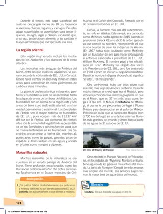 174
Tributario. Río que deposita sus aguas en otro río.
Glosario
Durante el verano, esta capa superficial del
suelo se descongela menos de 10 cm, formando
numerosos charcos, lagunas y ciénagas. De estas
aguas superficiales se aprovechan para crecer lí-
quenes, musgos, algas y plantas suculentas que,
a su vez, proporcionan alimento a los caribúes y
bueyes almizcleros que son típicos de esa área.
La región oriental
Esta región muy variada incluye las monta-
ñas de los Apalaches y las planicies de la costa
atlántica.
Las montañas más antiguas de América del
Norte, entre las que están los Apalaches, se ele-
van cerca de la costa este de EE. UU. y Canadá.
Desde hace cientos de años hay minas en estas
áreas para aprovechar los ricos yacimientos de
carbón y otros minerales.
La planicie costera atlántica incluye ríos, pan-
tanos y humedales al este de las montañas hasta
las playas de arena de la ribera del Atlántico. Los
humedales son un bioma de la región este y son
áreas de tierra cuyo suelo está saturado con hu-
medad permanente o estacional. Los Everglades
de Florida son el mayor sistema de humedales
de EE. UU., pues ocupan más de 11.137 km2
del sur de la Florida. Los pantanos de hierbas
altas son la comunidad vegetal más representati-
va de los Everglades y aprovechan del agua que
se mueve lentamente en los humedales. Los co-
codrilos anidan entre la hierba alta, mientras al-
gunas aves, como las garzas, garcetas, picos de
espátula e ibises vadean en las aguas y anidan
en árboles como mangles y cipreses.
Maravillas naturales
Muchas maravillas de la naturaleza se en-
cuentran en el variado paisaje de América del
Norte. Tiene profundos encañonados, como las
Barrancas del Cobre o Cañón del Cobre en la sie-
rra Tarahumara en el Estado mexicano de Chi-
huahua o el Cañón del Colorado, formado por el
río del mismo nombre en EE. UU.
Denali, la cumbre más alta del subcontinen-
te, se halla en Alaska. Este nevado era conocido
como McKinley hasta agosto de 2015 cuando el
presidente Barack Obama dictó la orden ejecuti-
va que cambió su nombre, reconociendo el que
nunca dejaron de usar los indígenas de Alaska.
(En 1897 había sido bautizado como McKinley
por un buscador de oro para hacer propaganda
al entonces candidato a presidente de EE. UU.,
William McKinley. El nombre pegó y fue oficiali-
zado en 1917. McKinley fue elegido dos veces
a la Presidencia de EE. UU., pero fue asesinado
en 1901 a poco de iniciar su segundo mandato).
Denali, el nombre indígena ahora oficial, significa
“el alto”, “el más grande”.
Otra controversia hubo por años sobre cuál
era el río más largo de América del Norte. Durante
mucho tiempo se creyó que era el Misisipi, pero
ahora hay coincidencia entre los geógrafos en que
es el Misuri, que es 37 km más largo, pues lle-
ga a 3.767 km. El Misuri es tributario del Misisi-
pi, al que se le une poco antes de llegar a Nueva
Orleans para desembocar en el golfo de México.
Pero eso no quita que la cuenca del Misisipi (con
3.730 km de largo) es una de los sistemas fluvia-
les más grandes del mundo y drena todo o parte
de las aguas de 31 estados de EE. UU.
Otros récords: el Parque Nacional de Yellowsto-
ne, en los estados de Wyoming, Montana e Idaho,
tiene algunos de los géiseres más activos del mun-
do. La bahía de Fundy en Canadá tiene las mareas
más amplias del mundo. Los Grandes Lagos for-
man la mayor área de agua dulce del mundo.
Dos ríos: el Misuri y el Misisipi Fotos: Creative Commons
Indagación
• ¿Por qué los Estados Unidos Mexicanos, que pertenecen
a América del Norte, no son identificados como EE. UU.?
Comenta con tus compañeros lo que piensas al respecto.
EL CONTINENTE AMERICANO; PP.172-186 .indd 174 05/06/18 10:27
 