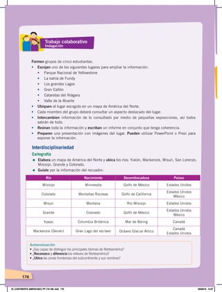 176
Formen grupos de cinco estudiantes.
• Escojan uno de los siguientes lugares para ampliar la información:
• Parque Nacional de Yellowstone
• La bahía de Fundy
• Los grandes Lagos
• Gran Cañón
• Cataratas del Niágara
• Valle de la Muerte
• Ubiquen al lugar escogido en un mapa de América del Norte.
• Cada miembro del grupo deberá consultar un aspecto destacado del lugar.
• Intercambien información de lo consultado por medio de pequeñas exposiciones, así todos
sabrán de todo.
• Reúnan toda la información y escriban un informe en conjunto que tenga coherencia.
• Preparen una presentación con imágenes del lugar. Pueden utilizar PowerPoint o Prezi para
exponer la información.
Interdisciplinariedad
Cartografía
= Elabora un mapa de América del Norte y ubica los ríos: Yukón, Mackenzie, Misuri, San Lorenzo,
Misisipi, Grande y Colorado.
= Guíate por la información del recuadro:
Río Nacimiento Desembocadura Países
Misisipi Minnesota Golfo de México Estados Unidos
Colorado Montañas Rocosas Golfo de California
Estados Unidos
México
Misuri Montana Río Misisipi Estados Unidos
Grande Colorado Golfo de México
Estados Unidos
México
Yukón Columbia Británica Mar de Bering Canadá
Mackenzie (Denali) Gran Lago del esclavo Océano Glacial Ártico
Canadá
Estados Unidos
Trabajo colaborativo
Indagación
Autoevaluación
• ¿Soy capaz de distinguir los principales biomas de Norteamérica?
•	¿Reconozco y diferencio los relieves de Norteamérica?
•	¿Ubico las zonas fronterizas del subcontinente y sus nombres?
EL CONTINENTE AMERICANO; PP.172-186 .indd 176 05/06/18 10:27
 
