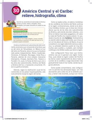 177
30 América Central y el Caribe:
relieve,hidrografía,clima
¿Qué poseen las islas del Caribe para atraer al turismo tanto de po-
bladores de América del Norte como de América del Sur?
Centroamérica es rica en áreas protegidas y parques nacionales.
¿Qué características se presentan en los países para tener tan rica
variedad de espacios conservados?
Describir las características fundamentales de América
Central y el Caribe: relieves, hidrografía, climas,
demografía y principales indicadores de calidad de vida.
Descubriendo juntos
América Central es el subcontinente del conti-
nente americano que comprende el territorio que
va del istmo de Tehuantepec en México al sur
del istmo de Panamá, área en la que se localizan
siete países independientes: Belice, Guatemala,
Honduras, El Salvador, Nicaragua, Costa Rica y
Panamá, además de cinco estados mexicanos
(Campeche, Chiapas, Quintana Roo, Tabasco y
Yucatán). Es, pues, la franja de tierra que une a
los otros dos subcontinentes, América del Norte
y América del Sur, y representa únicamente 1%
de la superficie terrestre.
Además, según la clasificación usual de los
continentes en los países hispanoparlantes, este
subcontinente incluye la región del Caribe.
Como se explicó antes, el sistema montañoso
de las cordilleras de América del Norte continúa
en la región centroamericana, donde se la deno-
mina Cordillera Central, que no tiene las mismas
alturas que las de los otros dos subcontinentes
de América, pero donde abundan volcanes, unos
60 en el interior (casi todos apagados) y 31 sobre
la costa del Pacífico (la mayoría activos). Es que,
desde el punto de vista tectónico, Centroamérica
se asienta sobre la placa del Caribe, que choca al
sur con las placas de Cocos y de Nazca, lo que la
convierte en una región altamente sísmica y volcá-
nica. La actividad volcánica puede ser muy des-
tructiva para pueblos y ciudades, pero también
contribuye a los fértiles suelos que tiene la región.
Esta configuración física hace que Centro-
américa sea por lo general una región monta-
ñosa, pues desde la región costera del Pacífico
las tierras suben rápidamente de altura hasta la
cumbre de la cordillera y luego descienden más
gradualmente hasta el mar Caribe, donde hay al-
gunas planicies.
Como puede comprenderse, esta configura-
ción no permite ríos demasiado largos: son más
abundantes pero cortos los de la vertiente pací-
fica, y tienen más recorrido, aunque son menos
Fuente: National Geographic, AtlasilustradodeNuestroMundo,Washington, NGS, 1993. Adaptación: CEN.
Conocimientos previos
Desequilibrio cognitivo
EL CONTINENTE AMERICANO; PP.172-186 .indd 177 05/06/18 10:27
 