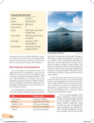 178
numerosos, los de la vertiente atlántica o caribe-
ña. Estos ríos dan vida a las comunidades bioló-
gicas y humanas de sus contornos y sirven como
vías de comunicación fluvial y como fronteras.
Ríos fronterizos de Centroamérica
El río más largo, el Usumacinta, nace en la
región del Quiché, en Guatemala, y tras servir de
frontera en uno de sus tramos con México, pasa
a este país y desagua en el golfo de México. Otro
río, y este trinacional, es el Lempa, que va de
Guatemala, pasa por Honduras y llega a El Salva-
dor. Ríos notables, confinados a un solo país, son
el Motagua (Guatemala), el Ulúa (Honduras) y el
Chucunaque (Panamá).
En la hidrografía centroamericana debe ha-
cerse notar la gran cantidad de lagos que posee,
dos de los más grandes en Nicaragua (el lago de
Nicaragua y el lago de Managua) y el lago Ga-
tún, grande pero incrementado artificialmente
para servir al canal de Panamá. Pero los hay en
todos los países: en Belice (Cuatro Millas y Río
Nuevo), en Costa Rica (Botos, Arenal, Diego de la
Haya), El Salvador (Güija, Llopango, Coatepeque,
Suchitlán), Guatemala (Atitlán, Amatitlán, Izabal,
Petén Itzá) y Honduras (Yojoa), además de los ya
mencionados.
El clima tropical es el dominante, aunque de-
pende también de la altura, que permite tempe-
raturas muy agradables en las zonas intermedias
(entre 1.000 y 2.000 msnm), sin variaciones ma-
yores entre el día y la noche. Las lluvias son muy
abundantes, especialmente en la vertiente atlán-
tica, con una estación seca, o más bien menos
lluviosa, entre diciembre y marzo.
Al ser el puente geográfico entre
Norte y Sudamérica, la flora y fauna
de América Central albergan especies
de las dos regiones, además de sus
propias especies endémicas. Todos
los países son ricos en biodiversidad
y para conservarla han decidido de-
clarar 144 áreas protegidas y 124 par-
ques naturales, pero no por eso deja
Extensión 522.760 km²
Población 46’690.000 (2014)
Densidad poblacional 89,3| hab./km²
Número de países 7
Lenguas Español, inglés y varias decenas
de lenguas mayas.
Cumbre máxima Volcán Tajumulco (4.220 msnm,
en Guatemala).
Río más largo Usumacinta (1.100 km,
Guatemala-México).
Lago más extenso Lago Cocibolca o Gran Lago
Nicaragua (8.200 km²).
Información sobre América Central
Usumacinta Guatemala y México
Motagua Guatemala y Honduras
Segovia o Coco Honduras y Nicaragua
San Juan Costa Rica y Nicaragua
Sixaola Costa Rica y Panamá
Río Frontera entre
Foto: Teomancimit
Lago de Atitlán (Guatemala)
EL CONTINENTE AMERICANO; PP.172-186 .indd 178 05/06/18 10:27
 