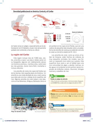 179
de haber zonas en peligro, especialmente por la de-
forestación (en El Salvador, el país más densamente
poblado del continente, el tema es crítico).
La región del Caribe
Esta región incluye más de 7.000 islas, islo-
tes, arrecifes y cayos. Las islas e islotes varían en
su topografía; algunas son relativamente planas
con terrenos arenosos, mientras otras, sobre todo
las más grandes, tienen tierra fértil, montañas e
incluso volcanes.
Los arrecifes de coral y los cayos del Caribe son
de los biomas más espectaculares de América. Un
arrecife es una cresta dentada de roca, coral o arena
que está justo encima o debajo de la superficie del
mar. Algunos arrecifes de coral rodean a las islas,
como en las Bahamas, Antigua y Barbados (otros se
Guatemala
El Salvador
Honduras
Cuba
Jamaica
Haití
República
Dominicana
Puerto
Rico
Antillas
Panamá
Nicaragua
Costa
Rica
Belice
Habitantes por km²
Número de habitantes
1-30
31-100
101-150
151- 200
201-250
251- 300
301- 400
401- 500
> 151
25'000.000
10'000.000
5'000.000
500.000
Densidad poblacional en América Central y el Caribe
encuentran en los cayos de la Florida, que son una
cadena de pequeñas islas situadas sobre una plata-
forma de arrecifes de coral que se extiende cerca de
la costa sur de dicho estado de EE. UU.).
Los arrecifes de coral, como ya vimos al ha-
blar de Oceanía, están hechos de millones de
muy pequeños animales, los corales, que for-
man un caparazón duro sobre sus cuerpos. Esta
superficie dura viene a ser el hábitat para una
rica comunidad de algas y plantas marinas; en
las aguas circundantes se encuentran peces tro-
picales de brillantes colores, tiburones, tortugas
marinas y caballitos de mar.
Tectónico. Parte de la geología que estudia la corteza terrestre
y las fuerzas internas que originan sus plegamientos.
Glosario
Foto: Emmanuel Huybrechts
Playa de Varadero (Cuba)
Fuente: World-population-data-sheet_spanish, 2104. pdf.
Elaboración:
CEN
Corales en peligro de extinción:
‹http://noticias-ambientales-internacionales.blogspot.
com/2008/07/los-corales-estn-en-peligro-de-extincin.html›.
TIC
Indagación
• Busca datos sobre los índices de desarrollo humano en
América Central y el Caribe y haz un ensayo con esta
información.
EL CONTINENTE AMERICANO; PP.172-186 .indd 179 05/06/18 10:27
 