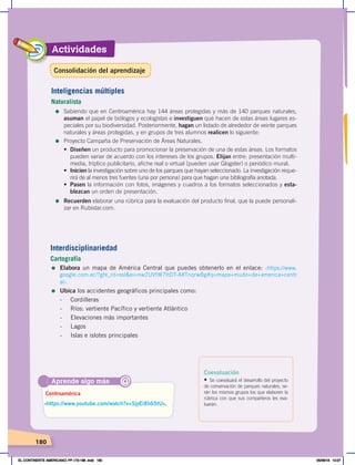 Actividades
180
Interdisciplinariedad
Cartografía
= Elabora un mapa de América Central que puedes obtenerlo en el enlace: ‹https://www.
google.com.ec/?gfe_rd=ssl&ei=nw2UVtW7ItDT-AXTnqrwBg#q=mapa+mudo+de+america+centr
al›.
= Ubica los accidentes geográficos principales como:
- Cordilleras
- Ríos: vertiente Pacífico y vertiente Atlántico
- Elevaciones más importantes
- Lagos
- Islas e islotes principales
Aprende algo más
‹https://www.youtube.com/watch?v=5jyEiXh65tU›.
Centroamérica
@
Coevaluación
• Se coevaluará el desarrollo del proyecto
de conservación de parques naturales; se-
rán los mismos grupos los que elaboren la
rúbrica con que sus compañeros les eva-
luarán.
Inteligencias múltiples
Naturalista
=	Sabiendo que en Centroamérica hay 144 áreas protegidas y más de 140 parques naturales,
asuman el papel de biólogos y ecologistas e investiguen qué hacen de estas áreas lugares es-
peciales por su biodiversidad. Posteriormente, hagan un listado de alrededor de veinte parques
naturales y áreas protegidas, y en grupos de tres alumnos realicen lo siguiente:
=	Proyecto Campaña de Preservación de Áreas Naturales.
•	 Diseñen un producto para promocionar la preservación de una de estas áreas. Los formatos
pueden variar de acuerdo con los intereses de los grupos. Elijan entre: presentación multi-
media, tríptico publicitario, afiche real o virtual (pueden usar Glogster) o periódico mural.
•	 Inicien la investigación sobre uno de los parques que hayan seleccionado. La investigación reque-
rirá de al menos tres fuentes (una por persona) para que hagan una bibliografía anotada.
•	 Pasen la información con fotos, imágenes y cuadros a los formatos seleccionados y esta-
blezcan un orden de presentación.
=	Recuerden elaborar una rúbrica para la evaluación del producto final, que la puede personali-
zar en Rubistar.com.
Consolidación del aprendizaje
EL CONTINENTE AMERICANO; PP.172-186 .indd 180 05/06/18 10:27
 