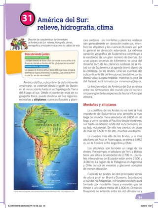 181
31 América del Sur:
relieve,hidrografía,clima
La mayor variedad de fauna y flora del mundo se encuentra en la
Amazonía, ubicada en América del Sur. ¿Qué especies recuerdas?
Los paisajes de América del Sur, desde el frío polar hasta el tropical,
determinalariquezapresentadaalosturistas.¿QuépaísesdeAmé-
rica del Sur son los más visitados?
Describir las características fundamentales
de América del Sur: relieves, hidrografía, climas,
demografía y principales indicadores de calidad de vida.
Descubriendo juntos
América del Sur, subcontinente del continente
americano, se extiende desde el golfo de Darién
en el noroccidente hasta el archipiélago de Tierra
del Fuego al sur. Desde el punto de vista de su
geografía física, puede dividirse en tres regiones:
montañas y altiplanos; cuencas fluviales y plani-
cies costeras. Las montañas y planicies costeras
van generalmente en dirección norte-sur, mien-
tras los altiplanos y las cuencas fluviales van por
lo general en dirección este-oeste. La extrema
variación geográfica de Sudamérica contribuye a
la existencia de un gran número de biomas. En
unas pocas decenas de kilómetros se pasa del
desierto seco de las planicies costeras de la mi-
tad sur de Sudamérica al agreste bioma alpino de
la cordillera de los Andes. Una las cuencas del
subcontinente (la del Amazonas) se define por su
densa selva lluviosa tropical, mientras la otra (la
del Paraná) está formada por inmensos potreros.
La biodiversidad de América del Sur es única
entre los continentes del mundo por el número
sin parangón de las especies de fauna y flora que
atesora.
Montañas y altiplanos
La cordillera de los Andes no es solo la más
importante de Sudamérica sino también la más
larga del mundo. Tiene alrededor de 8.850 km de
largo y corre paralela al Pacífico desde el extremo
sur hasta el extremo norte del subcontinente en
su lado occidental. En ella hay cientos de picos
de más de 4.500 m de alto, muchos volcánicos.
La cumbre más alta de los Andes, y la más
alta fuera de Asia, el Aconcagua, se eleva a 6.962
m, en la frontera entre Argentina y Chile.
Los altiplanos son también un rasgo de los
Andes. Por ejemplo, el altiplano de Perú y Bolivia
tiene una altura de alrededor de 3.700 m. Los va-
lles interandinos del Ecuador están entre 2.500 y
3.000 m. La región de la Patagonia en Argentina
y Chile consta de mesetas y glaciares abruptos
de menor elevación.
Fuera de los Andes, las dos principales zonas
de altura están en Brasil y Guayana. Localizados
al sur del río Amazonas, el Planalto brasileño está
formado por montañas bajas y mesetas que se
elevan a una altura media de 1.006 m. El macizo
Guayanés se extiende entre los ríos Amazonas y
Islas
Galápagos
Fuente: National Geographic, AtlasilustradodeNuestroMundo,Washington, NGS, 1993. Adaptación: CEN.
Conocimientos previos
Desequilibrio cognitivo
EL CONTINENTE AMERICANO; PP.172-186 .indd 181 05/06/18 10:27
 