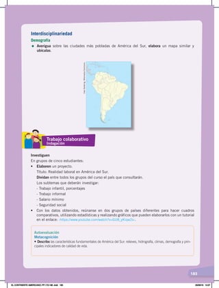 185
Interdisciplinariedad
Demografía
= Averigua sobre las ciudades más pobladas de América del Sur, elabora un mapa similar y
ubícalas.
Investiguen
En grupos de cinco estudiantes:
•	 Elaboren un proyecto.
Título: Realidad laboral en América del Sur.
Dividan entre todos los grupos del curso el país que consultarán.
Los subtemas que deberán investigar:
- Trabajo infantil, porcentajes
- Trabajo informal
- Salario mínimo
- Seguridad social
•	 Con	 los	 datos	 obtenidos,	 reúnanse	 en	 dos	 grupos	 de	 países	 diferentes	 para	 hacer	 cuadros	
comparativos, utilizando estadísticas y realizando gráficos que pueden elaborarlos con un tutorial
en el enlace: ‹https://www.youtube.com/watch?v=GU8_yKiqw2s›.
Uwe
Dedering.
Wikimedia
Commons.
Trabajo colaborativo
Indagación
Autoevaluación
Metacognición
• Describo las características fundamentales de América del Sur: relieves, hidrografía, climas, demografía y prin-
cipales indicadores de calidad de vida.
EL CONTINENTE AMERICANO; PP.172-186 .indd 185 05/06/18 10:27
 