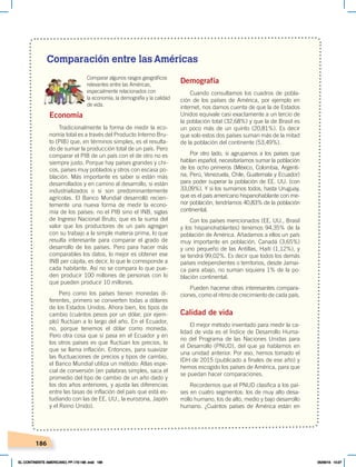 186
Comparación entre las Américas
Comparar algunos rasgos geográficos
relevantes entre las Américas,
especialmente relacionados con
la economía, la demografía y la calidad
de vida.
Economía
Tradicionalmente la forma de medir la eco-
nomía total es a través del Producto Interno Bru-
to (PIB) que, en términos simples, es el resulta-
do de sumar la producción total de un país. Pero
comparar el PIB de un país con el de otro no es
siempre justo. Porque hay países grandes y chi-
cos, países muy poblados y otros con escasa po-
blación. Más importante es saber si están más
desarrollados y en camino al desarrollo, si están
industrializados o si son predominantemente
agrícolas. El Banco Mundial desarrolló recien-
temente una nueva forma de medir la econo-
mía de los países: no el PIB sino el INB, siglas
de Ingreso Nacional Bruto, que es la suma del
valor que los productores de un país agregan
con su trabajo a la simple materia prima, lo que
resulta interesante para comparar el grado de
desarrollo de los países. Pero para hacer más
comparables los datos, lo mejor es obtener ese
INB per cápita, es decir, lo que le corresponde a
cada habitante. Así no se compara lo que pue-
den producir 100 millones de personas con lo
que pueden producir 10 millones.
Pero como los países tienen monedas di-
ferentes, primero se convierten todas a dólares
de los Estados Unidos. Ahora bien, los tipos de
cambio (cuántos pesos por un dólar, por ejem-
plo) fluctúan a lo largo del año. En el Ecuador,
no, porque tenemos el dólar como moneda.
Pero otra cosa que sí pasa en el Ecuador y en
los otros países es que fluctúan los precios, lo
que se llama inflación. Entonces, para suavizar
las fluctuaciones de precios y tipos de cambio,
el Banco Mundial utiliza un método: Atlas espe-
cial de conversión (en palabras simples, saca el
promedio del tipo de cambio de un año dado y
los dos años anteriores, y ajusta las diferencias
entre las tasas de inflación del país que está es-
tudiando con las de EE. UU., la eurozona, Japón
y el Reino Unido).
Demografía
Cuando consultamos los cuadros de pobla-
ción de los países de América, por ejemplo en
internet, nos damos cuenta de que la de Estados
Unidos equivale casi exactamente a un tercio de
la población total (32,68%) y que la de Brasil es
un poco más de un quinto (20,81%). Es decir
que solo estos dos países suman más de la mitad
de la población del continente (53,49%).
Por otro lado, si agrupamos a los países que
hablan español, necesitaríamos sumar la población
de los ocho primeros (México, Colombia, Argenti-
na, Perú, Venezuela, Chile, Guatemala y Ecuador)
para poder superar la población de EE. UU. (con
33,09%). Y si los sumamos todos, hasta Uruguay,
que es el país americano hispanohablante con me-
nor población, tendríamos 40,83% de la población
continental.
Con los países mencionados (EE. UU., Brasil
y los hispanohablantes) tenemos 94,35% de la
población de América. Añadamos a ellos un país
muy importante en población, Canadá (3,65%)
y uno pequeño de las Antillas, Haití (1,12%), y
se tendrá 99,02%. Es decir que todos los demás
países independientes o territorios, desde Jamai-
ca para abajo, no suman siquiera 1% de la po-
blación continental.
Pueden hacerse otras interesantes compara-
ciones, como el ritmo de crecimiento de cada país.
Calidad de vida
El mejor método inventado para medir la ca-
lidad de vida es el Índice de Desarrollo Huma-
no del Programa de las Naciones Unidas para
el Desarrollo (PNUD), del que ya hablamos en
una unidad anterior. Por eso, hemos tomado el
IDH de 2015 (publicado a finales de ese año) y
hemos escogido los países de América, para que
se puedan hacer comparaciones.
Recordemos que el PNUD clasifica a los paí-
ses en cuatro segmentos: los de muy alto desa-
rrollo humano, los de alto, medio y bajo desarrollo
humano. ¿Cuántos países de América están en
EL CONTINENTE AMERICANO; PP.172-186 .indd 186 05/06/18 10:27
 