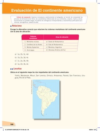 188
Evaluación de El continente americano
n Relaciona
Escoge la alternativa correcta que relacione los sistemas montañosos del continente americano
con la zona de ubicación:
n	n	Localiza
Ubica en el siguiente mapa los ríos importantes del continente americano:
Yukón, Mackenzie, Misuri, San Lorenzo, Orinoco, Amazonas, Paraná, San Francisco, Uru-
guay, Río de la Plata.
a) 1a, 2b, 3c, 4d
b) 1b, 2a, 3d, 4c
c) 1c, 2a, 3b, 4b
d) 1a, 2d, 3b, 4c
Criterio de evaluación: Examina conceptual y prácticamente la Cartografía, en función de comprender los
procesos de formación de la Tierra, las características diferenciales de sus continentes, océanos, mares y climas,
reconociendo sus posibles riesgos, los planes de contingencia correspondientes y características particulares (eco-
nómicas, demográficas, calidad de vida).
Sistemas
montañosos
1. Montañas rocosas a) Oeste de Norteamérica
2. Cordillera de los Andes b) Este de Norteamérica
3. Montes Apalaches
4. Aconcagua
c) Mendoza, Argentina
d) Atraviesa América del Sur
Zonas de ubicación
Uwe
Dedering.
Wikimedia
Commons.
EL CONTINENTE AMERICANO; PP.172-186 .indd 188 05/06/18 10:27
 