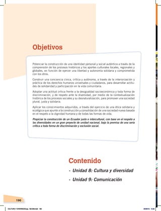 190
Contenido
- Unidad 8: Cultura y diversidad
- Unidad 9: Comunicación
Objetivos
Potenciar la construcción de una identidad personal y social auténtica a través de la
comprensión de los procesos históricos y los aportes culturales locales, regionales y
globales, en función de ejercer una libertad y autonomía solidaria y comprometida
con los otros.
Construir una conciencia cívica, crítica y autónoma, a través de la interiorización y
práctica de los derechos humanos universales y ciudadanos, para desarrollar actitu-
des de solidaridad y participación en la vida comunitaria.
Adoptar una actitud crítica frente a la desigualdad socioeconómica y toda forma de
discriminación, y de respeto ante la diversidad, por medio de la contextualización
histórica de los procesos sociales y su desnaturalización, para promover una sociedad
plural, justa y solidaria.
Aplicar los conocimientos adquiridos, a través del ejercicio de una ética solidaria y
ecológica que apunte a la construcción y consolidación de una sociedad nueva basada
en el respeto a la dignidad humana y de todas las formas de vida.
Propiciar la construcción de un Ecuador justo e intercultural, con base en el respeto a
las diversidades en un gran proyecto de unidad nacional, bajo la premisa de una seria
crítica a toda forma de discriminación y exclusión social.
CULTURA Y DIVERSIDAD;pp. 192-209.indd 190 05/06/18 10:29
 