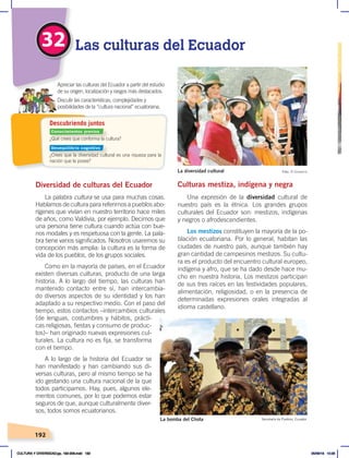 192
32 Las culturas del Ecuador
Diversidad de culturas del Ecuador
La palabra cultura se usa para muchas cosas.
Hablamos de cultura para referirnos a pueblos abo-
rígenes que vivían en nuestro territorio hace miles
de años, como Valdivia, por ejemplo. Decimos que
una persona tiene cultura cuando actúa con bue-
nos modales y es respetuosa con la gente. La pala-
bra tiene varios significados. Nosotros usaremos su
concepción más amplia: la cultura es la forma de
vida de los pueblos, de los grupos sociales.
Como en la mayoría de países, en el Ecuador
existen diversas culturas, producto de una larga
historia. A lo largo del tiempo, las culturas han
mantenido contacto entre sí, han intercambia-
do diversos aspectos de su identidad y los han
adaptado a su respectivo medio. Con el paso del
tiempo, estos contactos –intercambios culturales
(de lenguas, costumbres y hábitos, prácti-
cas religiosas, fiestas y consumo de produc-
tos)– han originado nuevas expresiones cul-
turales. La cultura no es fija, se transforma
con el tiempo.
A lo largo de la historia del Ecuador se
han manifestado y han cambiando sus di-
versas culturas, pero al mismo tiempo se ha
ido gestando una cultura nacional de la que
todos participamos. Hay, pues, algunos ele-
mentos comunes, por lo que podemos estar
seguros de que, aunque culturalmente diver-
sos, todos somos ecuatorianos.
Culturas mestiza, indígena y negra
Una expresión de la diversidad cultural de
nuestro país es la étnica. Los grandes grupos
culturales del Ecuador son: mestizos, indígenas
y negros o afrodescendientes.
Los mestizos constituyen la mayoría de la po-
blación ecuatoriana. Por lo general, habitan las
ciudades de nuestro país, aunque también hay
gran cantidad de campesinos mestizos. Su cultu-
ra es el producto del encuentro cultural europeo,
indígena y afro, que se ha dado desde hace mu-
cho en nuestra historia. Los mestizos participan
de sus tres raíces en las festividades populares,
alimentación, religiosidad, o en la presencia de
determinadas expresiones orales integradas al
idioma castellano.
La bomba del Chota Secretaría de Pueblos, Ecuador
La diversidad cultural Foto: El Comercio
¿Qué crees que conforma la cultura?
¿Crees que la diversidad cultural es una riqueza para la
nación que la posee?
Apreciar las culturas del Ecuador a partir del estudio
de su origen, localización y rasgos más destacados.
Discutir las características, complejidades y
posibilidades de la “cultura nacional” ecuatoriana.
Descubriendo juntos
Conocimientos previos
Desequilibrio cognitivo
CULTURA Y DIVERSIDAD;pp. 192-209.indd 192 05/06/18 10:29
 