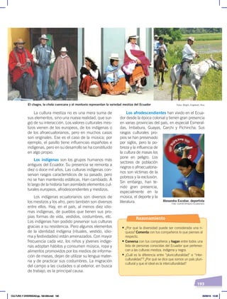 193
Los afrodescendientes han vivido en el Ecua-
dor desde la época colonial y tienen gran presencia
en varias provincias del país, en especial Esmeral-
das, Imbabura, Guayas, Carchi y Pichincha. Sus
rasgos culturales pro-
pios se han preservado
por siglos, pero la po-
breza y la influencia de
la cultura de masas los
pone en peligro. Los
sectores de población
negros o afroecuatoria-
nos son víctimas de la
pobreza y la exclusión.
Sin embargo, han te-
nido gran presencia,
especialmente en la
música, el deporte y la
literatura.
La cultura mestiza no es una mera suma de
sus elementos, sino una nueva realidad, que sur-
gió de su interacción. Los valores culturales mes-
tizos vienen de los europeos, de los indígenas o
de los afroecuatorianos, pero en muchos casos
son originales. Ese es el caso de la música; por
ejemplo, el pasillo tiene influencias españolas e
indígenas, pero en su desarrollo se ha constituido
en algo propio.
Los indígenas son los grupos humanos más
antiguos del Ecuador. Su presencia se remonta a
diez o doce mil años. Las culturas indígenas con-
servan rasgos característicos de su pasado, pero
no se han mantenido estáticas. Han cambiado. A
lo largo de la historia han asimilado elementos cul-
turales europeos, afrodescendientes y mestizos.
Los indígenas ecuatorianos son diversos de
los mestizos y los afro, pero también son diversos
entre ellos. Hay, en el país, al menos diez idio-
mas indígenas, de pueblos que tienen sus pro-
pias formas de vida, vestidos, costumbres, etc.
Los indígenas han podido preservar sus culturas
gracias a su resistencia. Pero algunos elementos
de la identidad indígena (rituales, vestido, idio-
ma y festividades) están amenazados. Con mayor
frecuencia cada vez, los niños y jóvenes indíge-
nas adoptan hábitos y consumen música, ropa y
alimentos promovidos por los medios de informa-
ción de masas, dejan de utilizar su lengua mater-
na y de practicar sus costumbres. La migración
del campo a las ciudades o al exterior, en busca
de trabajo, es la principal causa.
El chagra, la chola cuencana y el montuvio representan la variedad mestiza del Ecuador Fotos: Wright, Englebert, Ruiz
Alexandra Escobar, deportista
Foto: Comité Olímpico Ecuatoriano
Razonamiento
• ¿Por qué la diversidad puede ser considerada una ri-
queza? Comenta con tus compañeros lo que pienses al
respecto.
• Conversa con tus compañeros y hagan entre todos una
lista de personas conocidas del Ecuador que pertenez-
can a las culturas mestiza, indígena y negra.
• ¿Cuál es la diferencia entre “pluriculturalidad” e “inter-
culturalidad”? ¿Por qué se dice que somos un país pluri-
cultural y que el ideal es la interculturalidad?
CULTURA Y DIVERSIDAD;pp. 192-209.indd 193 05/06/18 10:29
 