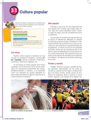 197
33 Cultura popular
Arte popular
Diversas y muy ricas son las expresiones de
arte popular del Ecuador, pero todas ellas for-
man parte de nuestra identidad común. Tienen
un lugar de origen, pero las consideramos como
ecuatorianas.
Por ejemplo, el sombrero de paja toquilla que
se fabrica en Montecristi (Manabí) es utilizado
en todos los sectores sociales. Constituye un ele-
mento distintivo de la provincia en la que se ma-
nufactura, pero además lo compartimos todos los
ecuatorianos. Lo mismo ocurre con los bordados
de Zuleta, hechos por las campesinas del sur de
Ibarra, cuya fina elaboración es reconocida inclu-
so a nivel internacional. Otro ejemplo de arte po-
pular son las figuras de mazapán que se fabrican
en Calderón, las figuras de cerámica del Azuay,
entre otras.
Fiestas y comida
Fiestas. Tenemos una gran cantidad de fies-
tas populares relacionadas con los ciclos de
siembra y cosecha (el Inti Raymi, la Mama Ne-
gra o el Corpus Christi), fechas cívicas (la fun-
dación de Guayaquil, Quito o Cuenca) o con la
historia sagrada y los rituales de la Iglesia (Se-
Las raíces
Nuestra cultura popular ecuatoriana es muy
variada y se expresa en artesanía, comidas, mi-
tos y leyendas, idiomas y dialectos, medicinas y
curaciones, devociones religiosas, etc.
En el Ecuador, la cultura popular tiene raíces
coloniales, con la formación de los barrios habi-
tados por campesinos provenientes del campo,
afrodescendientes y mestizos, y se desarrolló
como una expresión de nuestra identidad. En
esta unidad estudiaremos algunos aspectos de la
cultura popular ecuatoriana.
Carnaval de Ambato Foto: Adn Montalvo
Tejedora de sombreros de paja toquilla Foto: Pablo Gambarrotti
¿Cuáles son los platos típicos de tu localidad?
¿Sabes lo que es identidad? ¿Por qué es importante, por
ejemplo, que sepas que perteneces a una familia y no a
otra? ¿De qué nos sirve saber qué elementos nos unen
como ecuatorianos?
Identificar el origen, las expresiones y manifestaciones
de la cultura popular ecuatoriana como componente
esencial de la cultura nacional.
Descubriendo juntos
Conocimientos previos
Desequilibrio cognitivo
CULTURA Y DIVERSIDAD;pp. 192-209.indd 197 05/06/18 10:29
 