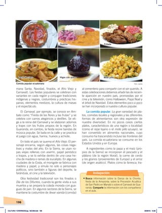 198
al cementerio para compartir con el ser querido. A
estas celebraciones debemos añadir las de recien-
te aparición en nuestro país, promovidas por el
cine y la televisión, como Halloween, Papá Noel y
el árbol de Navidad. Estos elementos poco a poco
se han incorporado a nuestra cultura popular.
La comida popular. La gran variedad de pla-
tos, comidas locales y regionales y las diferentes
formas de alimentarnos son otra expresión de
nuestra diversidad. En no pocos casos ciertos
platos, característicos de una región o localidad
(como el repe lojano o el mote pillo azuayo), se
han convertido en alimentos nacionales, cuyo
consumo ha trascendido incluso las fronteras del
país. La comida ecuatoriana se consume en los
Estados Unidos y en Europa.
A ingredientes como la papa y el maíz (pro-
pios de la Sierra) se incorporan el pescado y el
plátano (de la región litoral), la carne de cerdo
y los granos (provenientes de Europa) y el arroz
(de origen asiático). Platos como la fanesca, tra-
mana Santa, Navidad, finados, el Año Viejo y
Carnaval). Las fiestas populares se celebran con
variantes en cada región y conjugan tradiciones
indígenas y negras, costumbres y prácticas his-
panas, elementos mestizos, la cultura de masas
y el espectáculo.
El Carnaval, por ejemplo, se conoce en Am-
bato como “Fiesta de las flores y las frutas” y se
celebra con carros alegóricos y desfiles. Se eli-
ge a la reina del Carnaval y se elaboran adornos
y trajes con los frutos propios de la región. En
Guaranda, en cambio, la fiesta reúne bandas de
música popular. Se baila en la calle y se practica
el juego con agua, harina, huevos y achiote.
En todo el país se quema el Año Viejo. El per-
sonaje encarna, según algunos, las cosas nega-
tivas y malas del año. En la Sierra, se usan ro-
pas viejas rellenas con aserrín, papel periódico
o trapos, y se lo exhibe dentro de una casa he-
cha de madera o ramas de eucalipto. En algunas
ciudades de la Costa, el monigote se fabrica con
madera y papel, y emula no solo a personajes
políticos, sino también a figuras del deporte, la
farándula, el cine y la televisión.
Otra festividad tradicional son los finados o
Día de los Difuntos, cuando la gente visita a sus
muertos y se prepara la colada morada con gua-
guas de pan. En algunos sectores de la Sierra, se
mantiene la costumbre de llevar vianda (comida)
Comida popular ecuatoriana Foto: Laylita
Ceviche
Locro de cuero Higos con queso Mote pillo
Guatita Fritada
Indagación
• Busca información sobre la Danza de la Chonta,
fiesta de la Amazonía; sobre la Procesión Acuática
de San Pedro en Manabí o sobre el Carnaval de Gua-
randa. Comparte la información con los compañeros
en el aula.
CULTURA Y DIVERSIDAD;pp. 192-209.indd 198 05/06/18 10:29
 