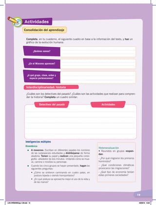 Actividades
19
Completa, en tu cuaderno, el siguiente cuadro en base a la información del texto, y haz un
gráfico de la evolución humana:
¿Cuáles son los detectives del pasado? ¿Cuáles son las actividades que realizan para compren-
der la historia? Completa un cuadro similar:
¿Quiénes somos?
¿En el Mioceno aparecen?
¿A qué grupo, clase, orden y
especie pertenecemos?
Detectives del pasado Actividades
Interdisciplinariedad: historia
Inteligencias múltiples
Kinestésica
=	 A movernos. Escriban en diferentes papeles los nombres
de las subespecies estudiadas y distribúyanse de forma
aleatoria. Tomen su papel y realicen una pequeña coreo-
grafía –alrededor de dos minutos– imitando cómo se mue-
ve, camina o moviliza su personaje.
=	 Cuando los cinco grupos se hayan presentado, hagan las
siguientes preguntas:
• ¿Cómo se sintieron caminando en cuatro patas, en
postura bípeda o siendo transportados?
• ¿En qué postura se aprovecha mejor el uso de la vista y
de las manos?
Heteroevaluación
• Reunidos en grupos respon-
dan:
- ¿Por qué migraron los primeros
homínidos?
- ¿Qué condiciones climáticas
provocaron las migraciones?
- ¿Qué tipo de economía tenían
estas primeras sociedades?
Consolidación del aprendizaje
LOS ORÍGENES;pp.1-26.indd 19 05/06/18 10:05
 