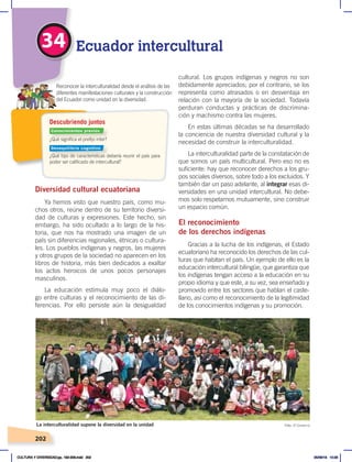 202
34 Ecuador intercultural
Diversidad cultural ecuatoriana
Ya hemos visto que nuestro país, como mu-
chos otros, reúne dentro de su territorio diversi-
dad de culturas y expresiones. Este hecho, sin
embargo, ha sido ocultado a lo largo de la his-
toria, que nos ha mostrado una imagen de un
país sin diferencias regionales, étnicas o cultura-
les. Los pueblos indígenas y negros, las mujeres
y otros grupos de la sociedad no aparecen en los
libros de historia, más bien dedicados a exaltar
los actos heroicos de unos pocos personajes
masculinos.
La educación estimula muy poco el diálo-
go entre culturas y el reconocimiento de las di-
ferencias. Por ello persiste aún la desigualdad
cultural. Los grupos indígenas y negros no son
debidamente apreciados; por el contrario, se los
representa como atrasados o en desventaja en
relación con la mayoría de la sociedad. Todavía
perduran conductas y prácticas de discrimina-
ción y machismo contra las mujeres.
En estas últimas décadas se ha desarrollado
la conciencia de nuestra diversidad cultural y la
necesidad de construir la interculturalidad.
La interculturalidad parte de la constatación de
que somos un país multicultural. Pero eso no es
suficiente: hay que reconocer derechos a los gru-
pos sociales diversos, sobre todo a los excluidos. Y
también dar un paso adelante, al integrar esas di-
versidades en una unidad intercultural. No debe-
mos solo respetarnos mutuamente, sino construir
un espacio común.
El reconocimiento
de los derechos indígenas
Gracias a la lucha de los indígenas, el Estado
ecuatoriano ha reconocido los derechos de las cul-
turas que habitan el país. Un ejemplo de ello es la
educación intercultural bilingüe, que garantiza que
los indígenas tengan acceso a la educación en su
propio idioma y que este, a su vez, sea enseñado y
promovido entre los sectores que hablan el caste-
llano, así como el reconocimiento de la legitimidad
de los conocimientos indígenas y su promoción.
La interculturalidad supone la diversidad en la unidad Foto: El Comercio
¿Qué significa el prefijo inter?
¿Qué tipo de características debería reunir el país para
poder ser calificado de intercultural?
Reconocer la interculturalidad desde el análisis de las
diferentes manifestaciones culturales y la construcción
del Ecuador como unidad en la diversidad.
Descubriendo juntos
Conocimientos previos
Desequilibrio cognitivo
CULTURA Y DIVERSIDAD;pp. 192-209.indd 202 05/06/18 10:29
 