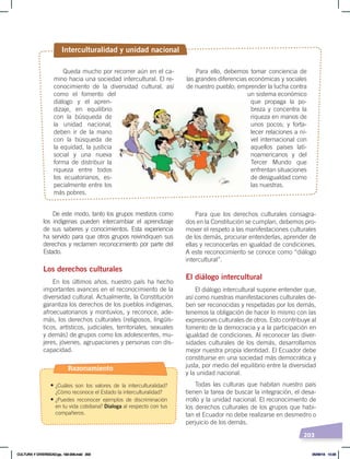 203
Para que los derechos culturales consagra-
dos en la Constitución se cumplan, debemos pro-
mover el respeto a las manifestaciones culturales
de los demás, procurar entenderlas, aprender de
ellas y reconocerlas en igualdad de condiciones.
A este reconocimiento se conoce como “diálogo
intercultural”.
El diálogo intercultural
El diálogo intercultural supone entender que,
así como nuestras manifestaciones culturales de-
ben ser reconocidas y respetadas por los demás,
tenemos la obligación de hacer lo mismo con las
expresiones culturales de otros. Esto contribuye al
fomento de la democracia y a la participación en
igualdad de condiciones. Al reconocer las diver-
sidades culturales de los demás, desarrollamos
mejor nuestra propia identidad. El Ecuador debe
constituirse en una sociedad más democrática y
justa, por medio del equilibrio entre la diversidad
y la unidad nacional.
Todas las culturas que habitan nuestro país
tienen la tarea de buscar la integración, el desa-
rrollo y la unidad nacional. El reconocimiento de
los derechos culturales de los grupos que habi-
tan el Ecuador no debe realizarse en desmedro o
perjuicio de los demás.
De este modo, tanto los grupos mestizos como
los indígenas pueden intercambiar el aprendizaje
de sus saberes y conocimientos. Esta experiencia
ha servido para que otros grupos reivindiquen sus
derechos y reclamen reconocimiento por parte del
Estado.
Los derechos culturales
En los últimos años, nuestro país ha hecho
importantes avances en el reconocimiento de la
diversidad cultural. Actualmente, la Constitución
garantiza los derechos de los pueblos indígenas,
afroecuatorianos y montuvios, y reconoce, ade-
más, los derechos culturales (religiosos, lingüís-
ticos, artísticos, judiciales, territoriales, sexuales
y demás) de grupos como los adolescentes, mu-
jeres, jóvenes, agrupaciones y personas con dis-
capacidad.
Queda mucho por recorrer aún en el ca-
mino hacia una sociedad intercultural. El re-
conocimiento de la diversidad cultural, así
como el fomento del
diálogo y el apren-
dizaje, en equilibrio
con la búsqueda de
la unidad nacional,
deben ir de la mano
con la búsqueda de
la equidad, la justicia
social y una nueva
forma de distribuir la
riqueza entre todos
los ecuatorianos, es-
pecialmente entre los
más pobres.
Interculturalidad y unidad nacional
Para ello, debemos tomar conciencia de
las grandes diferencias económicas y sociales
de nuestro pueblo; emprender la lucha contra
un sistema económico
que propaga la po-
breza y concentra la
riqueza en manos de
unos pocos; y forta-
lecer relaciones a ni-
vel internacional con
aquellos países lati-
noamericanos y del
Tercer Mundo que
enfrentan situaciones
de desigualdad como
las nuestras.
Razonamiento
• ¿Cuáles son los valores de la interculturalidad?
¿Cómo reconoce el Estado la interculturalidad?
• ¿Puedes reconocer ejemplos de discriminación
en tu vida cotidiana? Dialoga al respecto con tus
compañeros.
CULTURA Y DIVERSIDAD;pp. 192-209.indd 203 05/06/18 10:29
 