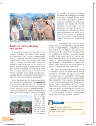 204
por su sexo), se reproducirán falsas
imágenes que promueven la opresión
de un grupo sobre los demás, la dis-
criminación cultural y la intolerancia.
Decir que los negros son ociosos, los
indígenas son pobres, las mujeres
inferiores a los hombres o que los
emigrantes fomentan el crimen y la
inseguridad son solo algunas de las
ideas equivocadas que alimentan el
racismo, el machismo y la xenofobia.
Son aspectos que no contribuyen al
diálogo intercultural ni a la unidad na-
cional.
Diariamente se producen episo-
dios en los que se discrimina de alguna forma.
Cuando se niega el trabajo a una persona por su
color de piel, por ser indígena, por estar impedi-
do físicamente de realizar determinadas activida-
des o debido a su situación económica; cuando
se utiliza a las mujeres como un recurso para
vender productos y se las usa como mercancía;
cuando se califica negativamente a los emigran-
tes y refugiados; o se acentúan por medio de in-
sultos y burlas las discapacidades de alguien, se
legitima la opresión de unos sobre otros.
Otra forma de discriminación ocurre cuando
se insiste en ciertas cualidades físicas, tempe-
ramentos o habilidades de alguien y al mismo
tiempo se niegan sus posibilidades intelectuales.
Es común escuchar, por ejemplo, que los futbo-
listas negros son mejores que los demás porque
su raza los hace particularmente hábiles para el
deporte: “este es un delantero de raza”; que los
colombianos son mejores para los negocios que
los ecuatorianos: “son más avezados que los de-
más”; o que las mujeres costeñas son más fran-
cas que las serranas porque el clima del litoral
influye en su carácter: “son más lanzadas”.
Desafíos de la interculturalidad
en el Ecuador
A pesar de los avances del Ecuador en rela-
ción con el diálogo intercultural, queda todavía
mucho por hacer para que las conquistas obte-
nidas por indígenas, negros y otros se consoliden
totalmente. El camino hacia un país intercultural
involucra, además de cambios en la Constitución,
profundas transformaciones en las estructuras
sociales de nuestro país: se deben renovar las le-
yes y realizar cambios en las instituciones (entre
ellas, el sistema educativo), que permitan no so-
lamente reconocer la diversidad, sino aprender y
participar de ella. La interculturalidad supone no
solamente reconocimiento sino participación.
Como consecuencia del sistema económico
que caracteriza a nuestro país (el capitalismo),
se producen no solo diferencias de carácter cul-
tural, étnico o racial, sino también contrastes en
lo que a la distribución de la riqueza se refiere. El
capitalismo amplifica las diferencias entre ricos y
pobres y hace que la brecha entre estos dos gru-
pos se agran-
de. Si a esta
realidad aña-
dimos la dis-
criminación
cultural, étni-
ca, racial y de
género (cuan-
do se excluye
a las personas
Curandero indígena de la Amazonía Foto: El Comercio
Baile afro Secretaría de Pueblos, Ecuador
Integrar. Construir una realidad común.
Capitalismo. Sistema económico fundado en el predominio
del capital sobre el trabajo.
Glosario
CULTURA Y DIVERSIDAD;pp. 192-209.indd 204 05/06/18 10:29
 