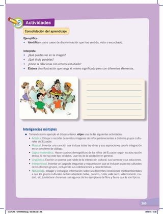 Actividades
205
Ejemplifica
•	 Identifica cuatro casos de discriminación que has sentido, visto o escuchado.
Interpreta
•	 ¿Qué puedes ver en la imagen?
• ¿Qué título pondrías?
• ¿Cómo la relacionas con el tema estudiado?
• Elabora otra ilustración que tenga el mismo significado pero con diferentes elementos.
Inteligencias múltiples
=	Tomando como ejemplo el dibujo anterior, elijan una de las siguientes actividades:
• Artística. Dibujar o recortar de revistas imágenes de niños pertenecientes a distintos grupos cultu-
rales del Ecuador.
• Musical. Inventar una canción que incluya todas las etnias y sus aspiraciones para la integración
en un ambiente de diálogo.
• Lógico-matemática. Hacer cuadros demográficos de los niños del Ecuador según su adscripción
étnica. Si no hay este tipo de datos, usar los de la población en general.
• Lingüística. Escribir un poema que hable de la interacción cultural, sus barreras y sus soluciones.
• Interpersonal. Inventar un juego de preguntas y respuestas en que se incluyan aspectos culturales
de los diversos grupos, incluyendo sus celebraciones y características.
• Naturalista. Indagar y conseguir información sobre las diferentes condiciones medioambientales
a que los grupos culturales se han adaptado (selva, páramo, costa, valle seco, valle húmedo, ciu-
dad, etc.) y elaborar dioramas con algunos de los ejemplares de flora y fauna que le son típicos.
Consolidación del aprendizaje
CULTURA Y DIVERSIDAD;pp. 192-209.indd 205 05/06/18 10:29
 
