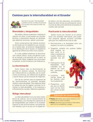 207
Caminos para la interculturalidad en el Ecuador
tre todos o con las votaciones, sino también a
través de otras formas de participación social,
muchas de ellas profundamente enraizadas en
nuestra vida nacional.
Practicando la interculturalidad
Queda mucho por recorrer en el camino
hacia una sociedad intercultural, pero pode-
mos proponer algunas acciones concretas
para que nos involucrernos más en ella:
• Reconozcamos a la diversidad como una
riqueza y no como un problema.
• Tengamos contacto con quienes hablan
otras lenguas na-
tivas como el ki-
chwa y expresemos
nuestro interés por
aprender esa len-
gua.
• Participemos de las
festividades inter-
culturales que se
realicen en nues-
tras parroquias o
cantones.
• Luzcamos vesti-
mentas típicas de
las diversas cultu-
ras ecuatorianas.
• Preparemos comi-
das que se identifi-
quen con las diver-
sas culuras ecuato-
rianas.
Diversidades y desigualdades
No existen culturas superiores o mejores en
relación con otras. Lo que existen son manifes-
taciones y expresiones diversas de identidad,
que debemos reconocer, valorar y promover.
Como consecuencia del sistema económi-
co dominado por el capitalismo que caracteri-
za a nuestro país, se producen desigualdades
en la distribución de la riqueza. El capitalismo
agranda las diferencias entre ricos y pobres.
Si a esta realidad añadimos la discrimina-
ción cultural, étnica, racial y de género (cuan-
do se excluye a las personas por su sexo), se
reproducirán falsas imágenes que promueven
la opresión, la discriminación y la intolerancia.
La discriminación
Como hemos visto, la discriminación se
produce en diversos campos. Se discrimina
por motivos étnicos y culturales, por la condi-
ciones económicas, por diferencias de género
u opción sexual, por la condición de migrantes.
Uno de los caminos para la superación de
las discriminaciones es promover decidida-
mente la interculturalidad. Pero debemos tener
la certeza de que los lugares comunes no fo-
mentan la interculturalidad, ni los prejuicios y
enfrentamientos sociales. Debemos superarlos.
Diálogo intercultural
La interculturalidad no es una mera coexis-
tencia de culturas, sino el reconocimiento de
la diversidad y una voluntad de superación de
las desigualdades que existen en la sociedad.
Supone no solo reconocimiento, sino participa-
ción efectiva, que no se da con el respeto en-
Examinar el concepto “interculturalidad”
y posibles acciones concretas de practicarlo
en la escuela y otros espacios locales más
cercanos.
Ilustración CEN
Aruchico de Alangasí
Aplicación del conocimiento
• Plantea alternativas para superar prejuicios y dis-
criminación en casos concretos.
• Piensa soluciones para promover la intercultura-
lidad con tus compañeros y amigos.
CULTURA Y DIVERSIDAD;pp. 192-209.indd 207 05/06/18 10:29
 