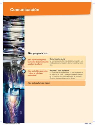 ¿Qué papel desempeñan
los medios de comunicación
social en la cultura?
35 Comunicación social
La comunicación. Formas de comunicación. Los
medios de comunicación. Comunicación y socie-
dad.
¿Qué es la libre expresión
y cómo se refleja en
los medios?
36 Respeto a libre expresión
La capacidad de expresarnos. La libre expresión es
un derecho de todos. La libertad de elegir. Libertad
en los medios. Periodismo y libertad de expresión.
Respetar las expresiones de los demás.
Nos preguntamos:
¿Qué es la cultura de masas?
Comunicación
COMUNICACIÓN; 210-224.indd 209 05/06/18 10:34
 