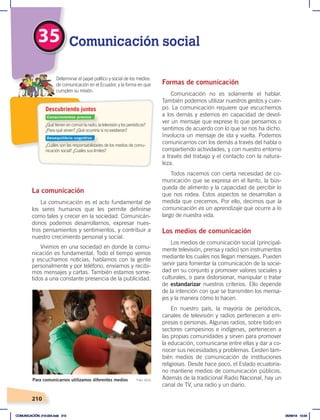 210
35 Comunicación social
La comunicación
La comunicación es el acto fundamental de
los seres humanos que les permite definirse
como tales y crecer en la sociedad. Comunicán-
donos podemos desarrollarnos, expresar nues-
tros pensamientos y sentimientos, y contribuir a
nuestro crecimiento personal y social.
Vivimos en una sociedad en donde la comu-
nicación es fundamental. Todo el tiempo vemos
y escuchamos noticias, hablamos con la gente
personalmente y por teléfono, enviamos y recibi-
mos mensajes y cartas. También estamos some-
tidos a una constante presencia de la publicidad.
Formas de comunicación
Comunicación no es solamente el hablar.
También podemos utilizar nuestros gestos y cuer-
po. La comunicación requiere que escuchemos
a los demás y estemos en capacidad de devol-
ver un mensaje que exprese lo que pensamos o
sentimos de acuerdo con lo que se nos ha dicho.
Involucra un mensaje de ida y vuelta. Podemos
comunicarnos con los demás a través del habla o
compartiendo actividades, y con nuestro entorno
a través del trabajo y el contacto con la natura-
leza.
Todos nacemos con cierta necesidad de co-
municación que se expresa en el llanto, la bús-
queda de alimento y la capacidad de percibir lo
que nos rodea. Estos aspectos se desarrollan a
medida que crecemos. Por ello, decimos que la
comunicación es un aprendizaje que ocurre a lo
largo de nuestra vida.
Los medios de comunicación
Los medios de comunicación social (principal-
mente televisión, prensa y radio) son instrumentos
mediante los cuales nos llegan mensajes. Pueden
servir para fomentar la comunicación de la socie-
dad en su conjunto y promover valores sociales y
culturales, o para distorsionar, manipular o tratar
de estandarizar nuestros criterios. Ello depende
de la intención con que se transmiten los mensa-
jes y la manera cómo lo hacen.
En nuestro país, la mayoría de periódicos,
canales de televisión y radios pertenecen a em-
presas o personas. Algunas radios, sobre todo en
sectores campesinos e indígenas, pertenecen a
las propias comunidades y sirven para promover
la educación, comunicarse entre ellas y dar a co-
nocer sus necesidades y problemas. Existen tam-
bién medios de comunicación de instituciones
religiosas. Desde hace poco, el Estado ecuatoria-
no mantiene medios de comunicación públicos.
Además de la tradicional Radio Nacional, hay un
canal de TV, una radio y un diario.
Para comunicarnos utilizamos diferentes medios Foto: UCJC
¿Qué tienen en común la radio, la televisión y los periódicos?
¿Para qué sirven? ¿Qué ocurriría si no existieran?
¿Cuáles son las responsabilidades de los medios de comu-
nicación social? ¿Cuáles sus límites?
Determinar el papel político y social de los medios
de comunicación en el Ecuador, y la forma en que
cumplen su misión.
Descubriendo juntos
Conocimientos previos
Desequilibrio cognitivo
COMUNICACIÓN; 210-224.indd 210 05/06/18 10:34
 