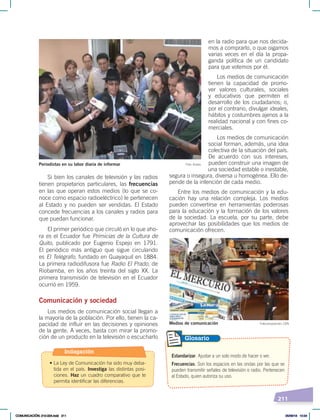 211
en la radio para que nos decida-
mos a comprarlo, o que oigamos
varias veces en el día la propa-
ganda política de un candidato
para que votemos por él.
Los medios de comunicación
tienen la capacidad de promo-
ver valores culturales, sociales
y educativos que permiten el
desarrollo de los ciudadanos; o,
por el contrario, divulgar ideales,
hábitos y costumbres ajenos a la
realidad nacional y con fines co-
merciales.
Los medios de comunicación
social forman, además, una idea
colectiva de la situación del país.
De acuerdo con sus intereses,
pueden construir una imagen de
una sociedad estable o inestable,
segura o insegura, diversa u homogénea. Ello de-
pende de la intención de cada medio.
Entre los medios de comunicación y la edu-
cación hay una relación compleja. Los medios
pueden convertirse en herramientas poderosas
para la educación y la formación de los valores
de la sociedad. La escuela, por su parte, debe
aprovechar las posibilidades que los medios de
comunicación ofrecen.
Si bien los canales de televisión y las radios
tienen propietarios particulares, las frecuencias
en las que operan estos medios (lo que se co-
noce como espacio radioeléctrico) le pertenecen
al Estado y no pueden ser vendidas. El Estado
concede frecuencias a los canales y radios para
que puedan funcionar.
El primer periódico que circuló en lo que aho-
ra es el Ecuador fue Primicias de la Cultura de
Quito, publicado por Eugenio Espejo en 1791.
El periódico más antiguo que sigue circulando
es El Telégrafo, fundado en Guayaquil en 1884.
La primera radiodifusora fue Radio El Prado, de
Riobamba, en los años treinta del siglo XX. La
primera transmisión de televisión en el Ecuador
ocurrió en 1959.
Comunicación y sociedad
Los medios de comunicación social llegan a
la mayoría de la población. Por ello, tienen la ca-
pacidad de influir en las decisiones y opiniones
de la gente. A veces, basta con mirar la promo-
ción de un producto en la televisión o escucharlo
Foto: Andes
Periodistas en su labor diaria de informar
Estandarizar. Ajustar a un solo modo de hacer o ver.
Frecuencias. Son los espacios en las ondas por las que se
pueden transmitir señales de televisión o radio. Pertenecen
al Estado, quien autoriza su uso.
Glosario
Fotocomposición: CEN
Medios de comunicación
Indagación
• La Ley de Comunicación ha sido muy deba-
tida en el país. Investiga las distintas posi-
ciones. Haz un cuadro comparativo que te
permita identificar las diferencias.
COMUNICACIÓN; 210-224.indd 211 05/06/18 10:34
 