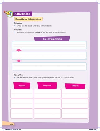 Actividades
212
Completa
•	 Mediante un esquema, explica: ¿Para qué sirve la comunicación?
La comunicación
Ejemplifica
•	 Escribe ejemplos de los sectores que manejan los medios de comunicación:
Privados Religiosos Estatales
Reflexiona
•	 ¿Para qué nos ayuda una veraz comunicación?
Consolidación del aprendizaje
COMUNICACIÓN; 210-224.indd 212 05/06/18 10:34
 
