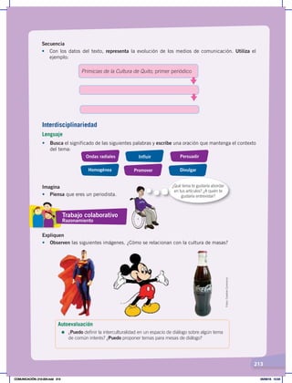213
Secuencia
•	 Con los datos del texto, representa la evolución de los medios de comunicación. Utiliza el
ejemplo:
Primicias de la Cultura de Quito, primer periódico
Interdisciplinariedad
Lenguaje
•	 Busca el significado de las siguientes palabras y escribe una oración que mantenga el contexto
del tema:
Ondas radiales
Homogénea
Influir
Promover
Persuadir
Divulgar
Imagina
•	 Piensa que eres un periodista.
Expliquen
•	 Observen las siguientes imágenes. ¿Cómo se relacionan con la cultura de masas?
Fotos:
Creative
Commons
Trabajo colaborativo
Razonamiento
Autoevaluación
=	¿Puedo definir la interculturalidad en un espacio de diálogo sobre algún tema
de común interés? ¿Puedo proponer temas para mesas de diálogo?
¿Qué tema te gustaría abordar
en tus artículos? ¿A quién te
gustaría entrevistar?
COMUNICACIÓN; 210-224.indd 213 05/06/18 10:34
 