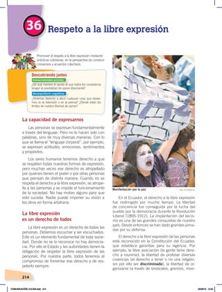 214
36 Respeto a la libre expresión
¿De qué manera te ayuda el que todos los ciudadanos
tengan la posibilidad de opinar libremente?
¿Tenemos derecho a decir cualquier cosa que desee-
mos en la televisión o en la prensa? ¿Dónde están los
límites de nuestra libertad de opinar?
Promover el respeto a la libre expresión mediante
prácticas cotidianas, en la perspectiva de construir
consensos y acuerdos colectivos.
Descubriendo juntos
La capacidad de expresarnos
Las personas se expresan fundamentalmente
a través del lenguaje. Pero no lo hacen solo con
palabras, sino de muy diversas maneras. Con lo
que se llama el “lenguaje corporal”, por ejemplo,
se expresan actitudes, emociones, sentimientos
y propósitos.
Los seres humanos tenemos derecho a que
se respeten todas nuestras formas de expresión,
pero muchas veces ese derecho es atropellado
por quienes tienen el poder o por otras personas
que piensan de distinta manera. Cuando no se
respeta el derecho a la libre expresión, se atrope-
lla a las personas y se impide el funcionamiento
de la sociedad. No hay motivo alguno para que
esto suceda. Nadie puede imponer su visión a
los otros en forma arbitraria.
La libre expresión
es un derecho de todos
La libre expresión es un derecho de todas las
personas. Debemos escuchar y ser escuchados.
Este es un elemento fundamental de toda socie-
dad. Donde no se lo reconoce no hay democra-
cia. Por ello el Estado y las autoridades tienen la
obligación de respetar la libre expresión de las
personas. Por nuestra parte, todos tenemos el
compromiso de fomentar ese derecho y de res-
petarlo siempre.
En el Ecuador, el derecho a la libre expresión
fue restringido por mucho tiempo. La libertad
de conciencia fue conseguida por la lucha del
pueblo por la democracia durante la Revolución
Liberal (1895-1912). La implantación del laicis-
mo es una de las grandes conquistas de nuestro
país. Desde entonces se han dado grandes jorna-
das por su defensa.
El derecho a la libre expresión de las personas
está reconocido en la Constitución del Ecuador,
que establece garantías para su vigencia. Por
ejemplo, la libre asociación (la gente tiene dere-
cho a reunirse), la libertad de profesar diversas
creencias (el derecho a tener o no una religión,
sin por ello ser discriminado), la libertad de or-
ganizarse (a través de sindicatos, gremios, movi-
Manifestación por la paz Foto: El Comercio
Conocimientos previos
Desequilibrio cognitivo
COMUNICACIÓN; 210-224.indd 214 05/06/18 10:34
 