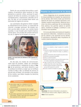 216
Dentro de una sociedad democrática y parti-
cipativa, el periodismo debe mantener su inde-
pendencia y posición crítica, promover la parti-
cipación de todos los sectores y el respeto a las
manifestaciones y expresiones culturales de to-
dos. Por ello, en una sociedad debe existir una
diversidad de órganos de prensa.
Las autoridades del gobierno deben respetar
la independencia de la prensa, su capacidad de
informar y divulgar opiniones. No pueden pro-
hibir que las ideas circulen, aun cuando fueran
opuestas, ni usar el poder para impedir el pensa-
miento ajeno. Una prueba del carácter democrá-
tico de un régimen es el respeto a la prensa.
De otro lado, los medios de comunicación,
sobre todo los privados, deben ser manejados
con profesionalismo, respetando la vida y el ho-
nor de las personas, que tienen derecho a que
se publique la verdad y a exigir que se rectifique
cuando se falta a ella. La libertad de prensa no
apunta solo al Estado, sino también a los dueños
de los medios, que deben respetar los derechos
de la ciudadanía.
Respetar las expresiones de los demás
Como integrantes de la sociedad tenemos
la responsabilidad de respetar las expresiones
de los demás. Del mismo modo que tenemos
derecho de hacer oír nuestras opiniones y ma-
nifestar nuestros sentimientos, debemos escu-
char a los otros y participar de sus demandas.
Esta práctica nos permite valorar la opinión
ajena, mantener el diálogo y contribuir a una
sociedad más equitativa.
En la escuela debe promoverse el respeto a
las opiniones diferentes, mediante la escucha
de los criterios y las opiniones de los demás.
El periodismo estudiantil debe impulsarse en
nuestro sistema educativo.
Glosario
Discriminar. Dar trato de inferioridad a una persona o
colectividad por motivos raciales, religiosos, políticos, etc.
Honor. Buena reputación.
Grafitis, una nueva forma de defender la libre expresión de
las personas Foto: Undiademisdias
Júntate con tus compañeros y hagan las páginas de un periódico
estudiantil.
1.Determinenunpropósitoparaelaborarelperiódico.Porejemplo,dar
a conocer un aspecto interesante del colegio, sus problemas y
soluciones.
2. Busquen acontecimientos sobre este propósito que puedan ayudar.
3. Determinen los destinatarios del periódico.
4. Definan un nombre del periódico.
5. Redacten el texto, tomando en cuenta que la libre expresión se basa
en la verdad, la objetividad y la búsqueda de soluciones.
6. Hagan un boceto de cómo será el diseño y la diagramación del
periódico. Peguen fotos, recortes o hagan dibujos.
7. Exhiban el producto terminado en una parte visible
para que todos lo puedan leer y comentar.
8. Discutan y socialicen los resultados de su proyecto.
Vamos a producir un periódico estudiantil
Razonamiento
• ¿Qué deben exigir los cuidadanos de una
comunidad, ciudad o país a los medios de
comunicación?
• ¿Cómo pueden los estudiantes de tu colegio
promover un diálogo respetuoso, pero libre, entre
todos?
• ¿Qué deben garantizar las autoriades de tu colegio,
comunidad, ciudad o país para que respeten la
libre expresión de los demás?
COMUNICACIÓN; 210-224.indd 216 05/06/18 10:34
 