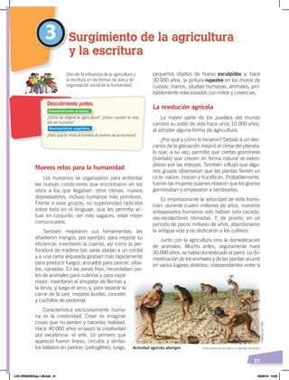 21
Nuevos retos para la humanidad
Los humanos se organizaron para enfrentar
las nuevas condiciones que encontraron en los
sitios a los que llegaban: otros climas, nuevos
depredadores, incluso humanos más primitivos.
Frente a esos grupos, su superioridad radicaba
sobre todo en el lenguaje, que les permitía ac-
tuar en conjunto, ser más sagaces, estar mejor
comunicados.
También mejoraron sus herramientas: les
añadieron mangos, por ejemplo, para mejorar su
eficiencia; inventaron la cuerda, así como la per-
foradora de madera (las varas atadas a un cordel
y a una rama arqueada giraban más rápidamente
para producir fuego); anzuelos para pescar, silba-
tos, canastas. En las zonas frías, necesitaban pie-
les de animales para cubrirse y para cazar
mejor; inventaron el arrojador de flechas y
la lanza, y luego el arco; y, para separar la
carne de la piel, mejores buriles, cinceles
y cuchillos de pedernal.
Característica exclusivamente huma-
na es la creatividad. Crear es imaginar
cosas que no existen y hacerlas realidad.
Hace 40.000 años empezó la creatividad
por excelencia: el arte. Lo primero que
apareció fueron líneas, círculos y símbo-
los tallados en piedras (petroglifos); luego,
pequeños objetos de hueso esculpidos y, hace
30.000 años, la pintura rupestre en los muros de
cuevas: manos, siluetas humanas, animales, pro-
bablemente relacionados con mitos y creencias.
La revolución agrícola
La mayor parte de los pueblos del mundo
cambió su estilo de vida hace unos 10.000 años,
al adoptar alguna forma de agricultura.
¿Por qué y cómo lo hicieron? Debido a un des-
censo de la glaciación mejoró el clima del planeta,
lo que, a su vez, permitió que ciertas gramíneas
(hierbas) que crecen en forma natural se exten-
dieran por las estepas. También influyó que algu-
nos grupos observaran que las plantas tienen un
ciclo: nacen, crecen y fructifican. Probablemente,
fueron las mujeres quienes notaron que los granos
germinaban y empezaron a sembrarlos.
Es impresionante la velocidad de esta transi-
ción: durante cuatro millones de años, nuestros
antepasados humanos solo habían sido cazado-
res-recolectores nómadas. Y, de pronto, en un
período de pocos millares de años, abandonaron
la antigua vida y se dedicaron a los cultivos.
Junto con la agricultura vino la domesticación
de animales. Mucho antes, seguramente hace
30.000 años, se había domesticado al perro. La do-
mesticación de los animales y de las plantas ocurrió
en varios lugares distintos, independientes entre sí
3 Surgimiento de la agricultura
y la escritura
¿Cómo se origina la agricultura? ¿Cómo cambió la vida
del ser humano?
¿Para qué le sirvió al hombre el invento de la escritura?
Discutir la influencia de la agricultura y
la escritura en las formas de vida y de
organización social de la humanidad.
Descubriendo juntos
Fotocomposición en base a un grabado de De Bry
Actividad agrícola aborigen
Elaboración:
CEN
Conocimientos previos
Desequilibrio cognitivo
LOS ORÍGENES;pp.1-26.indd 21 05/06/18 10:05
 