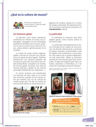 219
¿Qué es la cultura de masas?
Un fenómeno global
La televisión como medio audiovisual,
combinada con internet, la música y los vi-
deojuegos, conjugados con las necesidades
juveniles de identidad y de consumo, produ-
cen lo que se conoce como cultura de ma-
sas, porque afecta a grandes grupos de la
sociedad.
La cultura de masas provee imágenes,
objetos y formas de consumo que compar-
timos con gente de otros lugares. Podemos
identificarnos con personas alrededor del
mundo que consumen Coca-Cola y han visi-
tado Disney World, comparten con nosotros
los mismos gustos musicales, han visto las
mismas películas o gustan de los mismos
personajes (estrellas de cine, deportistas…).
Es común sentirnos más identificados
con personas de otros sitios en el mundo
que consumen y gustan de las mismas co-
sas que nosotros, que con las culturas de
nuestro propio país. Por ello, los medios de
comunicación deben ser mecanismos de in-
tegración de nuestras culturas en un marco
de respeto y diversidad. No deberían promo-
ver el consumo irracional de productos y la
estandarización cultural.
La publicidad
La publicidad es necesaria, pero tiene
peligros graves, como muchos autores lo
han hecho notar:
“La publicidad está tergiversando la fun-
ción principal de los medios de comunica-
ción. De difundir informaciones y dinamizar
los valores culturales, ha descendido a nivel
de eslabón entre productores y consumido-
res. Ello implica que su propia independen-
cia está disminuida. Utilizar la estructura
nacional de comunicación para fines comer-
ciales, en lugar de emplearla para fines cul-
turales, educativos e informativos, es ir en
contra de la verdadera promoción del país”.
Gregorio Iriarte y Marta Orsini, Realidad y medios de comunicación, Bo-
gotá, Ediciones Paulinas, 1993, p. 42.
Reconocer la importancia de
lo que se llama la “cultura de masas”
en la sociedad actual.
Foto: Creative Commons
Foto:
Creative
Commons
Masificación de los sucesos
Cultura de masas por medios electrónicos y redes sociales
Trabajo cooperativo
Aplicación del conocimiento
• Formen grupos en clase y hagan una lista
de lo que es parte de la cultura de masas.
• Discutan en el aula sobre el impacto de los
elementos de la cultura de masas en sus vidas.
COMUNICACIÓN; 210-224.indd 219 05/06/18 10:34
 