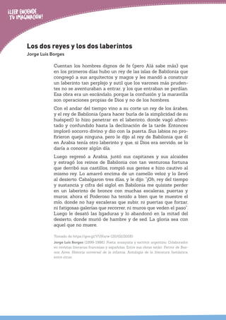 Los dos reyes y los dos laberintos
Jorge Luis Borges
Cuentan los hombres dignos de fe (pero Alá sabe más) que
en los primeros días hubo un rey de las islas de Babilonia que
congregó a sus arquitectos y magos y les mandó a construir
un laberinto tan perplejo y sutil que los varones más pruden-
tes no se aventuraban a entrar, y los que entraban se perdían.
Esa obra era un escándalo, porque la confusión y la maravilla
son operaciones propias de Dios y no de los hombres.
Con el andar del tiempo vino a su corte un rey de los árabes,
y el rey de Babilonia (para hacer burla de la simplicidad de su
huésped) lo hizo penetrar en el laberinto, donde vagó afren-
tado y confundido hasta la declinación de la tarde. Entonces
imploró socorro divino y dio con la puerta. Sus labios no pro-
firieron queja ninguna, pero le dijo al rey de Babilonia que él
en Arabia tenía otro laberinto y que, si Dios era servido, se lo
daría a conocer algún día.
Luego regresó a Arabia, juntó sus capitanes y sus alcaides
y estragó los reinos de Babilonia con tan venturosa fortuna
que derribó sus castillos, rompió sus gentes e hizo cautivo al
mismo rey. Lo amarró encima de un camello veloz y lo llevó
al desierto. Cabalgaron tres días, y le dijo: “¡Oh, rey del tiempo
y sustancia y cifra del siglo!, en Babilonia me quisiste perder
en un laberinto de bronce con muchas escaleras, puertas y
muros; ahora el Poderoso ha tenido a bien que te muestre el
mío, donde no hay escaleras que subir, ni puertas que forzar,
ni fatigosas galerías que recorrer, ni muros que veden el paso”.
Luego le desató las ligaduras y lo abandonó en la mitad del
desierto, donde murió de hambre y de sed. La gloria sea con
aquel que no muere.
Tomado de https://goo.gl/VUKxrw (20/02/2018)
Jorge Luis Borges (1899-1986). Poeta, ensayista y escritor argentino. Colaborador
en revistas literarias francesas y españolas. Entre sus obras están: Fervor de Bue-
nos Aires, Historia universal de la infamia, Antología de la literatura fantástica,
entre otras.
 