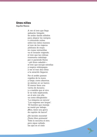 Unos niños
Aquiles Nazoa
A ver el tren que llega
jadeante, fatigado
de andar dando silbidos
para alegrar los campos,
o colocando nubes
sobre los cielos mansos;
el tren de los viajeros
jubilosos de mayo,
en cuyas ventanillas
va el corazón viajando;
el tren que las colinas
trasmonta cabizbajo
por ir paciendo flores
—¡oh lírico caballo!—;
el tren que escupe estrellas
y respira relámpagos,
a ver el tren dos niños
a la estación llegaron.
Por el andén pasean
cogidos de la mano
y luego, como absortos,
se sientan en un banco.
El menor lleva una
varita de durazno,
y a medida que al otro
le va todo explicando,
en el aire con ella
va como dibujándolo:
“La máquina es oscura”.
“Los vagones son largos”.
“El hombre que maneja
se metió por debajo...
¡Mira, tiene una gorra
de capitán de barco!”.
¡Oh lección inocente!
¡Tonto libro primario!
Todo lo escucha el otro,
pero sigue callado,
los ojos en el cielo
 