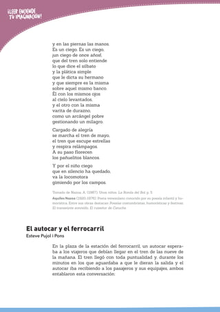 y en las piernas las manos.
Es un ciego. Es un ciego,
¡un ciego de once años!,
que del tren solo entiende
lo que dice el silbato
y la plática simple
que le dicta su hermano
y que siempre es la misma
sobre aquel mismo banco.
Él con los mismos ojos
al cielo levantados,
y el otro con la misma
varita de durazno,
como un arcángel pobre
gestionando un milagro.
Cargado de alegría
se marcha el tren de mayo,
el tren que escupe estrellas
y respira relámpagos.
A su paso florecen
los pañuelitos blancos.
Y por el niño ciego
que en silencio ha quedado,
va la locomotora
gimiendo por los campos.
Tomado de Nazoa, A. (1987). Unos niños. La Ronda del Sol, p. 5.
Aquiles Nazoa (1920-1976). Poeta venezolano conocido por su poesía infantil y hu-
morística. Entre sus obras destacan Poesías costumbristas, humorísticas y festivas;
El transeúnte sonreído, El ruiseñor de Catuche.
El autocar y el ferrocarril
Esteve Pujol i Pons
En la plaza de la estación del ferrocarril, un autocar espera-
ba a los viajeros que debían llegar en el tren de las nueve de
la mañana. El tren llegó con toda puntualidad y, durante los
minutos en los que aguardaba a que le dieran la salida y el
autocar iba recibiendo a los pasajeros y sus equipajes, ambos
entablaron esta conversación:
 