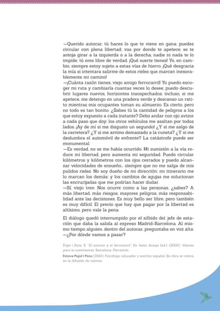 —Querido autocar, tú haces lo que te viene en gana; puedes
circular con plena libertad; vas por donde te apetece; se te
antoja girar a la izquierda o a la derecha, nadie ni nada te lo
impide; tú eres libre de verdad. ¡Qué suerte tienes! Yo, en cam-
bio, siempre estoy sujeto a estas vías de hierro. ¡Qué desgracia
la mía si intentara salirme de estos rieles que marcan inexora-
blemente mi camino!
—¡Cuánta razón tienes, viejo amigo ferrocarril! Yo puedo esco-
ger mi ruta y cambiarla cuantas veces lo desee; puedo descu-
brir lugares nuevos, horizontes insospechados; incluso, si me
apetece, me detengo en una pradera verde y descanso un rati-
to mientras mis ocupantes toman su almuerzo. Es cierto, pero
no todo es tan bonito. ¿Sabes tú la cantidad de peligros a los
que estoy expuesto a cada instante? Debo andar con ojo avizor
a cada paso que doy; los otros vehículos me asaltan por todos
lados. ¡Ay de mí si me disgusto un segundo! ¿Y si me salgo de
la carretera? ¿Y si me arrimo demasiado a la cuneta? ¿Y si me
deslumbra el automóvil de enfrente? La catástrofe puede ser
monumental.
—Es verdad, no se me había ocurrido. Mi sumisión a la vía re-
duce mi libertad, pero aumenta mi seguridad. Puedo circular
kilómetros y kilómetros con los ojos cerrados y puedo alcan-
zar velocidades de ensueño... siempre que no me salga de mis
pulidos rieles. No soy dueño de mi dirección: mi itinerario me
lo marcan los demás; y los cambios de agujas me solucionan
las encrucijadas que me podrían hacer dudar.
—Sí, viejo tren. Nos ocurre como a las personas, ¿sabes? A
más libertad, más riesgos, mayores peligros, más responsabi-
lidad ante las decisiones. Es muy bello ser libre, pero también
es muy difícil. El precio que hay que pagar por la libertad es
altísimo, pero vale la pena.
El diálogo quedó interrumpido por el silbido del jefe de esta-
ción que daba la salida al expreso Madrid-Barcelona. Al mis-
mo tiempo alguien, dentro del autocar, preguntaba en voz alta:
—¿Por dónde vamos a pasar?
Pujol i Pons, E. “El autocar y el ferrocarril”. En Jesús Araujo (ed.). (2002). Valores
para la convivencia. Barcelona: Parramón.
Esteve Pujol i Pons (1941). Psicólogo, educador y escritor español. Su obra se centra
en la difusión de valores.
 