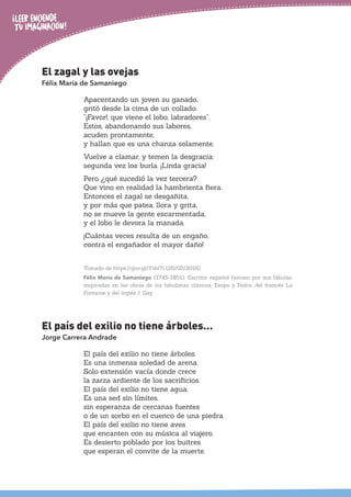 El zagal y las ovejas
Félix María de Samaniego
Apacentando un joven su ganado,
gritó desde la cima de un collado:
“¡Favor!, que viene el lobo, labradores”.
Estos, abandonando sus labores,
acuden prontamente,
y hallan que es una chanza solamente.
Vuelve a clamar, y temen la desgracia;
segunda vez los burla. ¡Linda gracia!
Pero ¿qué sucedió la vez tercera?
Que vino en realidad la hambrienta fiera.
Entonces el zagal se desgañita,
y por más que patea, llora y grita,
no se mueve la gente escarmentada,
y el lobo le devora la manada.
¡Cuántas veces resulta de un engaño,
contra el engañador el mayor daño!
Tomado de https://goo.gl/Ytkt7i (20/02/2018)
Félix María de Samaniego (1745-1801). Escritor español famoso por sus fábulas,
inspiradas en las obras de los fabulistas clásicos, Esopo y Fedro, del francés La
Fontaine y del inglés J. Gay.
El país del exilio no tiene árboles…
Jorge Carrera Andrade
El país del exilio no tiene árboles.
Es una inmensa soledad de arena.
Solo extensión vacía donde crece
la zarza ardiente de los sacrificios.
El país del exilio no tiene agua.
Es una sed sin límites,
sin esperanza de cercanas fuentes
o de un sorbo en el cuenco de una piedra.
El país del exilio no tiene aves
que encanten con su música al viajero.
Es desierto poblado por los buitres
que esperan el convite de la muerte.
 