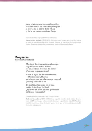 Alza el viento sus torres deleznables.
Sus fantasmas de arena me persiguen
a través de la patria de la víbora
y de la zarza convertida en fuego.
Tomado de https://goo.gl/6fP9re (13/02/2018)
Jorge Carrera Andrade (1903-1978). Escritor y poeta ecuatoriano cuya obra marca
el inicio de las vanguardias en el Ecuador. Algunas de sus obras son Amigo de las
nubes, Estanque inefable, La guirnalda del silencio, Madmoiselle Satán.
Preguntas
Federico García Lorca
Un pleno de cigarras tiene el campo.
—¿Qué dices, Marco Aurelio,
de estas viejas filósofas del llano?
¡Pobre es tu pensamiento!
Corre el agua del río mansamente.
—¡Oh Sócrates! ¿Qué ves
en el agua que va a la amarga muerte?
¡Pobre y triste es tu fe!
Se deshojan las rosas en el lodo.
—¡Oh, dulce Juan de Dios!
¿Qué ves en estos pétalos gloriosos?
¡Chico es tu corazón!
Tomado de https://goo.gl/wV9RU1 (23/03/2018)
Federico García Lorca (1898-1936). Poeta español, miembro de la mítica Genera-
ción del 27, es el mayor referente de la literatura española del siglo XX. También
escribió numerosas obras de teatro, género en el que se lo considera autoridad e
ícono del siglo pasado.
 