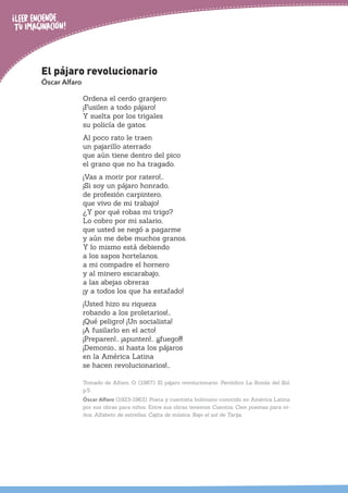 El pájaro revolucionario
Óscar Alfaro
Ordena el cerdo granjero:
¡Fusilen a todo pájaro!
Y suelta por los trigales
su policía de gatos.
Al poco rato le traen
un pajarillo aterrado
que aún tiene dentro del pico
el grano que no ha tragado.
¡Vas a morir por ratero!...
¡Si soy un pájaro honrado,
de profesión carpintero,
que vivo de mi trabajo!
¿Y por qué robas mi trigo?
Lo cobro por mi salario,
que usted se negó a pagarme
y aún me debe muchos granos.
Y lo mismo está debiendo
a los sapos hortelanos,
a mi compadre el hornero
y al minero escarabajo,
a las abejas obreras
¡y a todos los que ha estafado!
¡Usted hizo su riqueza
robando a los proletarios!...
¡Qué peligro! ¡Un socialista!
¡A fusilarlo en el acto!
¡Preparen!... ¡apunten!... ¡¡¡fuego!!!
¡Demonio… si hasta los pájaros
en la América Latina
se hacen revolucionarios!...
Tomado de Alfaro, O. (1987). El pájaro revolucionario. Periódico La Ronda del Sol,
p.5.
Óscar Alfaro (1923-1963). Poeta y cuentista boliviano conocido en América Latina
por sus obras para niños. Entre sus obras tenemos Cuentos, Cien poemas para ni-
ños, Alfabeto de estrellas, Cajita de música, Bajo el sol de Tarija.
 