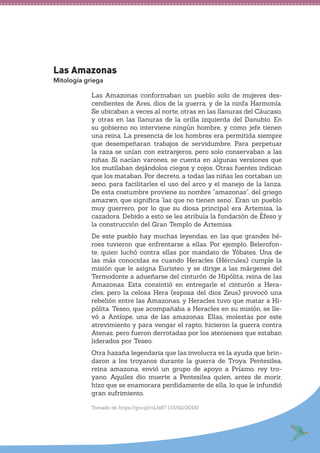 Las Amazonas
Mitología griega
Las Amazonas conformaban un pueblo solo de mujeres des-
cendientes de Ares, dios de la guerra, y de la ninfa Harmonía.
Se ubicaban a veces al norte, otras en las llanuras del Cáucaso,
y otras en las llanuras de la orilla izquierda del Danubio. En
su gobierno no interviene ningún hombre, y como jefe tienen
una reina. La presencia de los hombres era permitida siempre
que desempeñaran trabajos de servidumbre. Para perpetuar
la raza se unían con extranjeros, pero solo conservaban a las
niñas. Si nacían varones, se cuenta en algunas versiones que
los mutilaban dejándolos ciegos y cojos. Otras fuentes indican
que los mataban. Por decreto, a todas las niñas les cortaban un
seno, para facilitarles el uso del arco y el manejo de la lanza.
De esta costumbre proviene su nombre “amazonas”, del griego
amazwn, que significa ‘las que no tienen seno’. Eran un pueblo
muy guerrero, por lo que su diosa principal era Artemisa, la
cazadora. Debido a esto se les atribuía la fundación de Éfeso y
la construcción del Gran Templo de Artemisa.
De este pueblo hay muchas leyendas, en las que grandes hé-
roes tuvieron que enfrentarse a ellas. Por ejemplo, Belerofon-
te, quien luchó contra ellas por mandato de Yóbates. Una de
las más conocidas es cuando Heracles (Hércules) cumple la
misión que le asigna Euristeo, y se dirige a las márgenes del
Termodonte a adueñarse del cinturón de Hipólita, reina de las
Amazonas. Esta consintió en entregarle el cinturón a Hera-
cles, pero la celosa Hera (esposa del dios Zeus) provocó una
rebelión entre las Amazonas, y Heracles tuvo que matar a Hi-
pólita. Teseo, que acompañaba a Heracles en su misión, se lle-
vó a Antíope, una de las amazonas. Ellas, molestas por este
atrevimiento y para vengar el rapto, hicieron la guerra contra
Atenas, pero fueron derrotadas por los atenienses que estaban
liderados por Teseo.
Otra hazaña legendaria que las involucra es la ayuda que brin-
daron a los troyanos durante la guerra de Troya. Pentesilea,
reina amazona, envió un grupo de apoyo a Príamo, rey tro-
yano. Aquiles dio muerte a Pentesilea quien, antes de morir,
hizo que se enamorara perdidamente de ella, lo que le infundió
gran sufrimiento.
Tomado de https://goo.gl/nLfs87 (15/02/2018)
 