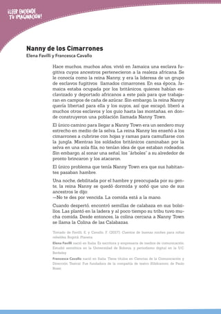 Nanny de los Cimarrones
Elena Favilli y Francesca Cavallo
Hace muchos, muchos años, vivió en Jamaica una esclava fu-
gitiva cuyos ancestros pertenecieron a la realeza africana. Se
le conocía como la reina Nanny, y era la lideresa de un grupo
de esclavos fugitivos llamados cimarrones. En esa época, Ja-
maica estaba ocupada por los británicos, quienes habían es-
clavizado y deportado africanos a este país para que trabaja-
ran en campos de caña de azúcar. Sin embargo, la reina Nanny
quería libertad para ella y los suyos, así que escapó, liberó a
muchos otros esclavos y los guio hasta las montañas, en don-
de construyeron una población llamada Nanny Town.
El único camino para llegar a Nanny Town era un sendero muy
estrecho en medio de la selva. La reina Nanny les enseñó a los
cimarrones a cubrirse con hojas y ramas para camuflarse con
la jungla. Mientras los soldados británicos caminaban por la
selva en una sola fila, no tenían idea de que estaban rodeados.
Sin embargo, al sonar una señal, los “árboles” a su alrededor de
pronto brincaron y los atacaron.
El único problema que tenía Nanny Town era que sus habitan-
tes pasaban hambre.
Una noche, debilitada por el hambre y preocupada por su gen-
te, la reina Nanny se quedó dormida y soñó que uno de sus
ancestros le dijo:
—No te des por vencida. La comida está a la mano.
Cuando despertó, encontró semillas de calabaza en sus bolsi-
llos. Las plantó en la ladera y al poco tiempo su tribu tuvo mu-
cha comida. Desde entonces, la colina cercana a Nanny Town
se llama la Colina de las Calabazas.
Tomado de Favilli, E. y Cavallo, F. (2017). Cuentos de buenas noches para niñas
rebeldes. Bogotá: Planeta.
Elena Favilli nació en Italia. Es escritora y empresaria de medios de comunicación.
Estudió semiótica en la Universidad de Bolonia, y periodismo digital en la U.C.
Berkeley.
Francesca Cavallo nació en Italia. Tiene títulos en Ciencias de la Comunicación y
Dirección Teatral. Fue fundadora de la compañía de teatro Kilidrammi, de Paolo
Rossi.
 