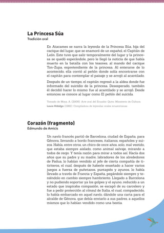 La Princesa Súa
Tradición oral
En Atacames se narra la leyenda de la Princesa Súa, hija del
cacique del lugar, que se enamoró de un español, el Capitán de
León. Este tuvo que salir temporalmente del lugar y la prince-
sa se quedó esperándole, pero le llegó la noticia de que había
muerto en la batalla con los teaones, al mando del cacique
Ton-Zupa, expretendiente de la princesa. Al enterarse de lo
acontecido, ella corrió al peñón donde solía encontrarse con
el capitán para contemplar el paisaje y se arrojó al acantilado.
Después de un tiempo, el capitán regresó a la aldea donde fue
informado del suicidio de la princesa. Desesperado, también
él decidió hacer lo mismo: fue al acantilado y se arrojó. Desde
entonces se conoce al lugar como El peñón del suicida.
Tomado de Moya, A. (2009). Arte oral del Ecuador. Quito: Ministerio de Cultura.
Laura Hidalgo (1982). Compiladora de leyendas orales ecuatorianas.
Corazón (fragmento)
Edmundo de Amicis
Un navío francés partió de Barcelona, ciudad de España, para
Génova, llevando a bordo franceses, italianos, españoles y sui-
zos. Había, entre otros, un chico de once años, solo, mal vestido,
que estaba siempre aislado, como animal salvaje, mirando a
todos de reojo. Y tenía razón para mirar a todos así. Hacía dos
años que su padre y su madre, labradores de los alrededores
de Padua, lo habían vendido al jefe de cierta compañía de ti-
tiriteros, el cual, después de haberle enseñado a hacer varios
juegos a fuerza de puñetazos, puntapiés y ayunos, lo había
llevado a través de Francia y España, pegándole siempre y te-
niéndolo en cambio siempre hambriento. Llegado a Barcelona
y no pudiendo soportar ya los golpes y el ayuno, reducido a un
estado que inspiraba compasión, se escapó de su carcelero y
fue a pedir protección al cónsul de Italia, el cual, compadecido,
lo había embarcado en aquel navío, dándole una carta para el
alcalde de Génova, que debía enviarlo a sus padres, a aquellos
mismos que lo habían vendido como una bestia.
 