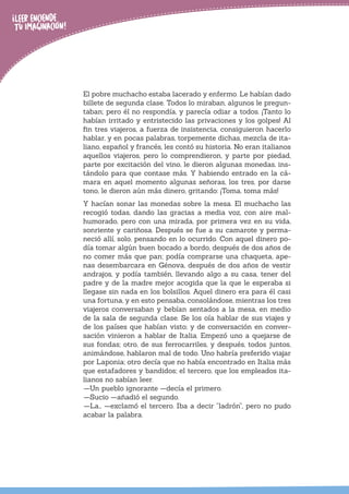 El pobre muchacho estaba lacerado y enfermo. Le habían dado
billete de segunda clase. Todos lo miraban, algunos le pregun-
taban; pero él no respondía, y parecía odiar a todos. ¡Tanto lo
habían irritado y entristecido las privaciones y los golpes! Al
fin tres viajeros, a fuerza de insistencia, consiguieron hacerlo
hablar, y en pocas palabras, torpemente dichas, mezcla de ita-
liano, español y francés, les contó su historia. No eran italianos
aquellos viajeros, pero lo comprendieron, y parte por piedad,
parte por excitación del vino, le dieron algunas monedas, ins-
tándolo para que contase más. Y habiendo entrado en la cá-
mara en aquel momento algunas señoras, los tres, por darse
tono, le dieron aún más dinero, gritando: ¡Toma, toma más!
Y hacían sonar las monedas sobre la mesa. El muchacho las
recogió todas, dando las gracias a media voz, con aire mal-
humorado, pero con una mirada, por primera vez en su vida,
sonriente y cariñosa. Después se fue a su camarote y perma-
neció allí, solo, pensando en lo ocurrido. Con aquel dinero po-
día tomar algún buen bocado a bordo, después de dos años de
no comer más que pan; podía comprarse una chaqueta, ape-
nas desembarcara en Génova, después de dos años de vestir
andrajos, y podía también, llevando algo a su casa, tener del
padre y de la madre mejor acogida que la que le esperaba si
llegase sin nada en los bolsillos. Aquel dinero era para él casi
una fortuna, y en esto pensaba, consolándose, mientras los tres
viajeros conversaban y bebían sentados a la mesa, en medio
de la sala de segunda clase. Se los oía hablar de sus viajes y
de los países que habían visto; y de conversación en conver-
sación vinieron a hablar de Italia. Empezó uno a quejarse de
sus fondas; otro, de sus ferrocarriles, y después, todos juntos,
animándose, hablaron mal de todo. Uno habría preferido viajar
por Laponia; otro decía que no había encontrado en Italia más
que estafadores y bandidos; el tercero, que los empleados ita-
lianos no sabían leer.
—Un pueblo ignorante —decía el primero.
—Sucio —añadió el segundo.
—La… —exclamó el tercero. Iba a decir “ladrón”, pero no pudo
acabar la palabra.
 