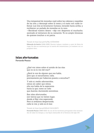 Una tempestad de monedas cayó sobre las cabezas y espaldas
de los tres, y descargó sobre la mesa y el suelo con ruido in-
fernal. Los tres se levantaron furiosos, mirando hacia arriba, y
recibieron un puñado de monedas en la cara.
—Recobrad vuestro dinero —dijo con desprecio el muchacho,
asomado al ventanuco de su camarote. Yo no acepto limosnas
de quienes insultan a mi patria.
Tomado de https://goo.gl/LTgTBp (13/02/2018)
Edmundo de Amicis (1846-1908). Escritor italiano, novelista y autor de libros de
viajes. Su obra se caracteriza por la mezcla del romanticismo y el realismo con un
propósito ético.
Islas afortunadas
Fernando Pessoa
¿Qué voz viene sobre el sonido de las olas
que no es la voz del mar?
¿Será la voz de alguien que nos habla,
pero que, si escuchamos, calla,
precisamente por habernos puesto a escuchar?
Y solo si, medio adormecidos,
oímos sin saber que oímos,
ella nos habla de la esperanza
hacia la que, como un niño
que duerme, durmiendo sonreímos.
Son islas afortunadas,
son tierras que no tienen lugar,
donde el Rey vive esperando.
Pero si andamos despertando,
calla la voz, y solo es el mar.
Tomado de https://goo.gl/3G5ckZ (10/11/2017)
Fernando Pessoa (1888-1935). Es uno de los escritores portugueses más reconoci-
dos de todos los tiempos, y una figura destacable de la literatura del siglo XX.
 