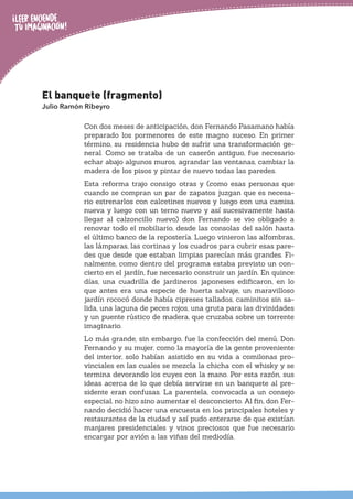 El banquete (fragmento)
Julio Ramón Ribeyro
Con dos meses de anticipación, don Fernando Pasamano había
preparado los pormenores de este magno suceso. En primer
término, su residencia hubo de sufrir una transformación ge-
neral. Como se trataba de un caserón antiguo, fue necesario
echar abajo algunos muros, agrandar las ventanas, cambiar la
madera de los pisos y pintar de nuevo todas las paredes.
Esta reforma trajo consigo otras y (como esas personas que
cuando se compran un par de zapatos juzgan que es necesa-
rio estrenarlos con calcetines nuevos y luego con una camisa
nueva y luego con un terno nuevo y así sucesivamente hasta
llegar al calzoncillo nuevo) don Fernando se vio obligado a
renovar todo el mobiliario, desde las consolas del salón hasta
el último banco de la repostería. Luego vinieron las alfombras,
las lámparas, las cortinas y los cuadros para cubrir esas pare-
des que desde que estaban limpias parecían más grandes. Fi-
nalmente, como dentro del programa estaba previsto un con-
cierto en el jardín, fue necesario construir un jardín. En quince
días, una cuadrilla de jardineros japoneses edificaron, en lo
que antes era una especie de huerta salvaje, un maravilloso
jardín rococó donde había cipreses tallados, caminitos sin sa-
lida, una laguna de peces rojos, una gruta para las divinidades
y un puente rústico de madera, que cruzaba sobre un torrente
imaginario.
Lo más grande, sin embargo, fue la confección del menú. Don
Fernando y su mujer, como la mayoría de la gente proveniente
del interior, solo habían asistido en su vida a comilonas pro-
vinciales en las cuales se mezcla la chicha con el whisky y se
termina devorando los cuyes con la mano. Por esta razón, sus
ideas acerca de lo que debía servirse en un banquete al pre-
sidente eran confusas. La parentela, convocada a un consejo
especial, no hizo sino aumentar el desconcierto. Al fin, don Fer-
nando decidió hacer una encuesta en los principales hoteles y
restaurantes de la ciudad y así pudo enterarse de que existían
manjares presidenciales y vinos preciosos que fue necesario
encargar por avión a las viñas del mediodía.
 