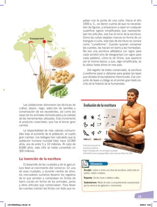 23
Las poblaciones dominaron las técnicas de
cultivo: abono, riego, selección de semillas y
conservación de los excedentes, así como las
razas de los animales domesticados y la calidad
de las herramientas utilizadas. Esto incrementó
el producto cosechado, que fue el tercer gran
cambio.
La disponibilidad de más calorías consumi-
bles trajo el aumento de la población, el cuarto
gran cambio. Los biólogos han calculado que la
población humana mundial total, hace 10.000
años, era de entre 5 y 10 millones. Al cabo de
8.000 años, esta cifra se había convertido en
300 millones.
La invención de la escritura
El desarrollo de las ciudades y de la agricul-
tura llevó al crecimiento del comercio. En una
de esas ciudades, y durante cientos de años,
los mercaderes sumerios llevaron los registros
de lo que vendían y compraban en fichas de
barro cocido en forma de los animales, jarras
y otros artículos que comerciaban. Para llevar
las cuentas cubrían las fichas con lodo que ra-
yaban con la punta de una caña. Hacia el año
3300 a. C., se dieron cuenta de que no necesita-
ban de figuras, y empezaron a rayar en cualquier
superficie signos simplificados que representa-
ban los artículos: ese fue el inicio de la escritura.
Como las cañas dejaban marcas en forma de un
triángulo o cuña, este tipo de escritura se conoce
como “cuneiforme”. Cuando querían conservar
las cuentas, las hacían en barro y las horneaban.
No era una escritura alfabética (un signo para
cada sonido) sino de ideogramas (un signo para
cada palabra), como la de China, que apareció
por la misma época, y que, algo simplificada, se
la utiliza hasta ahora en ese país.
Del registro de tratos comerciales, la escritura
cuneiforme pasó a utilizarse para grabar las leyes
que dictaba el rey babilonio Hammurabi. Ese con-
junto de leyes o código es el primer gran texto es-
crito de la historia de la humanidad.
arroz
soya
arvejas
trigo
El Creciente Fértil
China
llo
Cielo
Pie
Pez
3000 a. C. 2800 a. C. 1000 a. C.
Fuentedelaevoluciónde
laescrituracuneiforme:
RogerD.Woodard,edit.,TheCambridgeEncyclopedia
oftheWorld'sAncientLanguages,Buffalo,StateUniversityofNewYork,2004.
Evolucióndelaescritura
1000 a. C.
Pez
Cielo
Pie
Esculpir. Labrar a mano una obra de escultura, sobre todo en
piedra, metal o madera.
Rupestre. De las rocas o relativo a ellas.
Sedentarismo. Modo de vida o comportamiento caracterizado
por la carencia de agitación o movimiento.
Glosario
LOS ORÍGENES;pp.1-26.indd 23 05/06/18 10:05
 