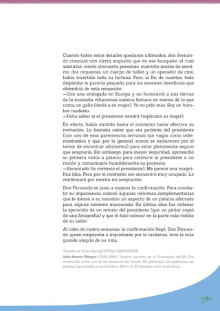 Cuando todos estos detalles quedaron ultimados, don Fernan-
do constató con cierta angustia que en ese banquete, al cual
asistirían ciento cincuenta personas, cuarenta mozos de servi-
cio, dos orquestas, un cuerpo de ballet y un operador de cine,
había invertido toda su fortuna. Pero, al fin de cuentas, todo
dispendio le parecía pequeño para los enormes beneficios que
obtendría de esta recepción.
—Con una embajada en Europa y un ferrocarril a mis tierras
de la montaña rehacemos nuestra fortuna en menos de lo que
canta un gallo (decía a su mujer). Yo no pido más. Soy un hom-
bre modesto.
—Falta saber si el presidente vendrá (replicaba su mujer).
En efecto, había omitido hasta el momento hacer efectiva su
invitación. Le bastaba saber que era pariente del presidente
(con uno de esos parentescos serranos tan vagos como inde-
mostrables y que, por lo general, nunca se esclarecen por el
temor de encontrar adulterino) para estar plenamente seguro
que aceptaría. Sin embargo, para mayor seguridad, aprovechó
su primera visita a palacio para conducir al presidente a un
rincón y comunicarle humildemente su proyecto.
—Encantado (le contestó el presidente). Me parece una magní-
fica idea. Pero por el momento me encuentro muy ocupado. Le
confirmaré por escrito mi aceptación.
Don Fernando se puso a esperar la confirmación. Para comba-
tir su impaciencia, ordenó algunas reformas complementarias
que le dieron a su mansión un aspecto de un palacio afectado
para alguna solemne mascarada. Su última idea fue ordenar
la ejecución de un retrato del presidente (que un pintor copió
de una fotografía) y que él hizo colocar en la parte más visible
de su salón.
Al cabo de cuatro semanas, la confirmación llegó. Don Fernan-
do, quien empezaba a inquietarse por la tardanza, tuvo la más
grande alegría de su vida.
Tomado de https://goo.gl/4PVKos (28/03/2018)
Julio Ramón Ribeyro (1929-1994). Escritor peruano de la Generación del 50. Fue
reconocido como uno de los maestros del cuento. Ha publicado Los gallinazos sin
plumas, Las botellas y los hombres, Silvio en El Rosedal, entre otras obras.
 