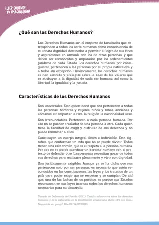¿Qué son los Derechos Humanos?
Los Derechos Humanos son el conjunto de facultades que co-
rresponden a todos los seres humanos como consecuencia de
su innata dignidad, destinados a permitir el logro de sus fines
y aspiraciones en armonía con los de otras personas, y que
deben ser reconocidos y amparados por los ordenamientos
jurídicos de cada Estado. Los derechos humanos, por consi-
guiente, pertenecen a las personas por su propia naturaleza y
a todos sin excepción. Históricamente, los derechos humanos
se han definido y protegido sobre la base de los valores que
se atribuyen a la dignidad de cada ser humano, así como la
libertad, la igualdad y la justicia.
Características de los Derechos Humanos
Son universales. Esto quiere decir que nos pertenecen a todas
las personas: hombres y mujeres, niños y niñas, ancianas y
ancianos, sin importar la raza, la religión, la nacionalidad, sexo.
Son irrenunciables. Pertenecen a cada persona humana. Por
eso no se pueden trasladar de una persona a otra. Cada quien
tiene la facultad de exigir y disfrutar de sus derechos y no
puede renunciar a ellos.
Constituyen un cuerpo integral, único e indivisible. Esto sig-
nifica que conforman un todo que no se puede dividir. Todos
tienen una raíz común, que es el respeto a la persona humana.
Por eso no se puede sacrificar un derecho humano con el pre-
texto de defender otro. Las personas necesitan gozar de todos
sus derechos para realizarse plenamente y vivir con dignidad.
Son jurídicamente exigibles. Aunque ya se ha dicho que nos
pertenecen solo por ser personas, es necesario que estén re-
conocidos en las constituciones, las leyes y los tratados de un
país para poder exigir que se respeten y se cumplan. De ahí
que, una de las luchas de los pueblos, es porque sus Estados
reconozcan en sus leyes internas todos los derechos humanos
necesarios para su desarrollo.
Tomado de Defensoría del Pueblo. (2011). Cartilla informativa sobre los derechos
humanos y de la naturaleza en la Constitución ecuatoriana. Quito: DPE. [en línea].
Disponible en: goo.gl/LNbn28 (14/02/2018)
 